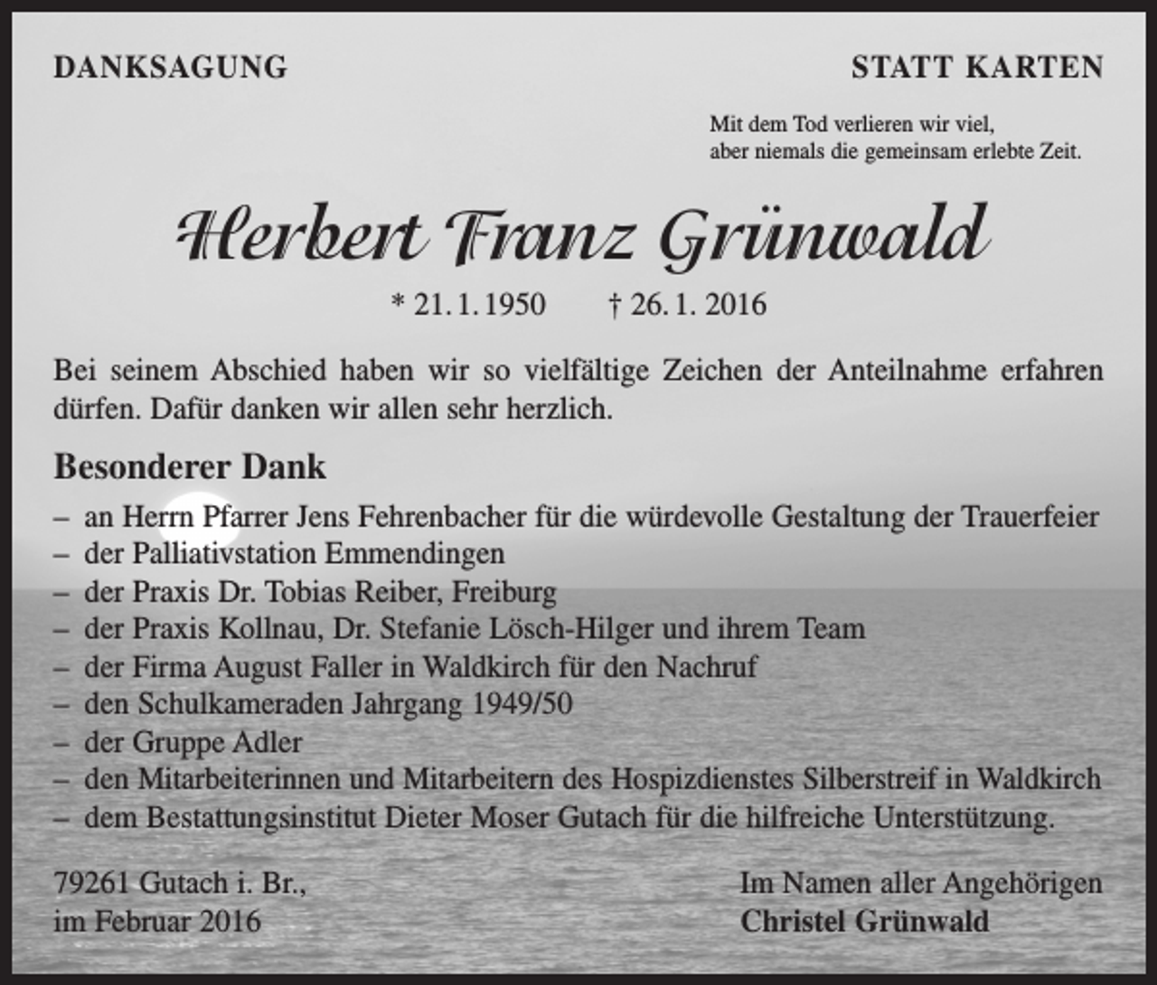<p>DANKSAGUNG</p><p>STATT KARTEN<br />Mit dem Tod verlieren wir viel,<br />aber niemals die gemeinsam erlebte Zeit.</p><p>Herbert Franz Grünwald<br />* 21. 1. 1950 † 26. 1. 2016<br />Bei seinem Abschied haben wir so vielfältige Zeichen der Anteilnahme erfahren<br />­dürfen. Dafür danken wir allen sehr herzlich.</p><p>Besonderer Dank<br />– an Herrn Pfarrer Jens Fehrenbacher für die würdevolle Gestaltung der Trauerfeier<br />– der Palliativstation Emmendingen<br />– der Praxis Dr. Tobias Reiber, Freiburg<br />– der Praxis Kollnau, Dr. Stefanie Lösch-Hilger und ihrem Team<br />– der Firma August Faller in Waldkirch für den Nachruf<br />– den Schulkameraden Jahrgang 1949/50<br />– der Gruppe Adler<br />– den Mitarbeiterinnen und Mitarbeitern des Hospizdienstes Silberstreif in Waldkirch<br />– dem Bestattungsinstitut Dieter Moser Gutach für die hilfreiche Unterstützung.<br />79261 Gutach i. Br.,<br />im Februar 2016</p><p>Im Namen aller Angehörigen<br />Christel Grünwald</p>