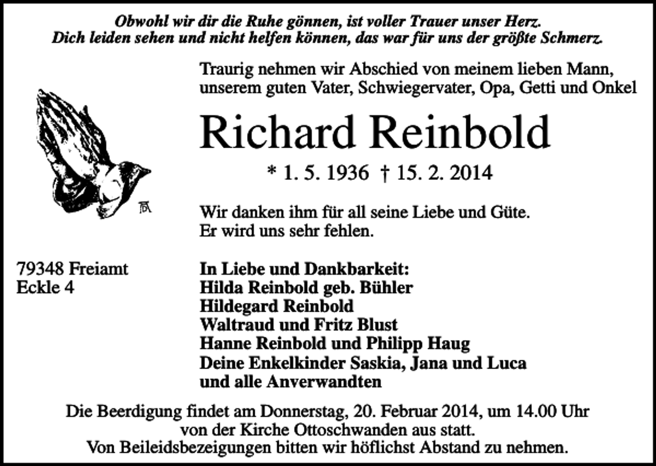 <p>Obwohl wir dir die Ruhe gönnen, ist voller Trauer unser Herz.<br />Dich leiden sehen und nicht helfen können, das war für uns der größte Schmerz.</p><p>Traurig nehmen wir Abschied von meinem lieben Mann,<br />unserem guten Vater, Schwiegervater, Opa, Getti und Onkel</p><p>Richard Reinbold<br />* 1. 5. 1936 † 15. 2. 2014<br />Wir danken ihm für all seine Liebe und Güte.<br />Er wird uns sehr fehlen.</p><p>79348 Freiamt<br />Eckle 4</p><p>In Liebe und Dankbarkeit:<br />Hilda Reinbold geb. Bühler<br />Hildegard Reinbold<br />Waltraud und Fritz Blust<br />Hanne Reinbold und Philipp Haug<br />Deine Enkelkinder Saskia, Jana und Luca<br />und alle Anverwandten</p><p>Die Beerdigung findet am Donnerstag, 20. Februar 2014, um 14.00 Uhr<br />von der Kirche Ottoschwanden aus statt.<br />Von Beileidsbezeigungen bitten wir höflichst Abstand zu nehmen.</p>