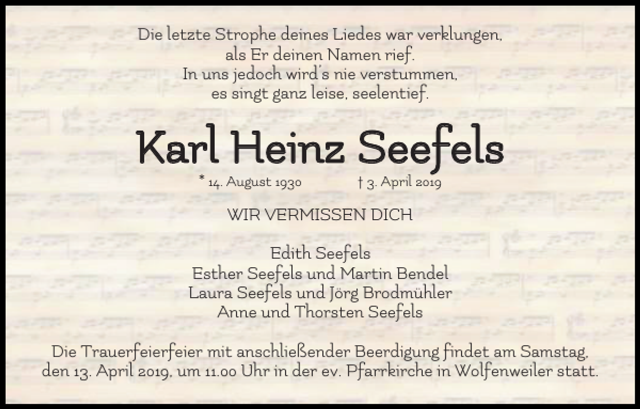 <p>Die letzte Strophe deines Liedes war verklungen,<br />als Er deinen Namen rief.<br />In uns jedoch wird’s nie verstummen,<br />es singt ganz leise, seelentief.</p><p>Karl Heinz Seefels<br />* 14. August 1930</p><p>† 3. April 2019</p><p>WIR VERMISSEN DICH<br />Edith Seefels<br />Esther Seefels und Martin Bendel<br />Laura Seefels und Jörg Brodmühler<br />Anne und Thorsten Seefels<br />Die Trauerfeierfeier mit anschließender Beerdigung findet am Samstag,<br />den 13. April 2019, um 11.00 Uhr in der ev. Pfarrkirche in Wolfenweiler statt.</p>