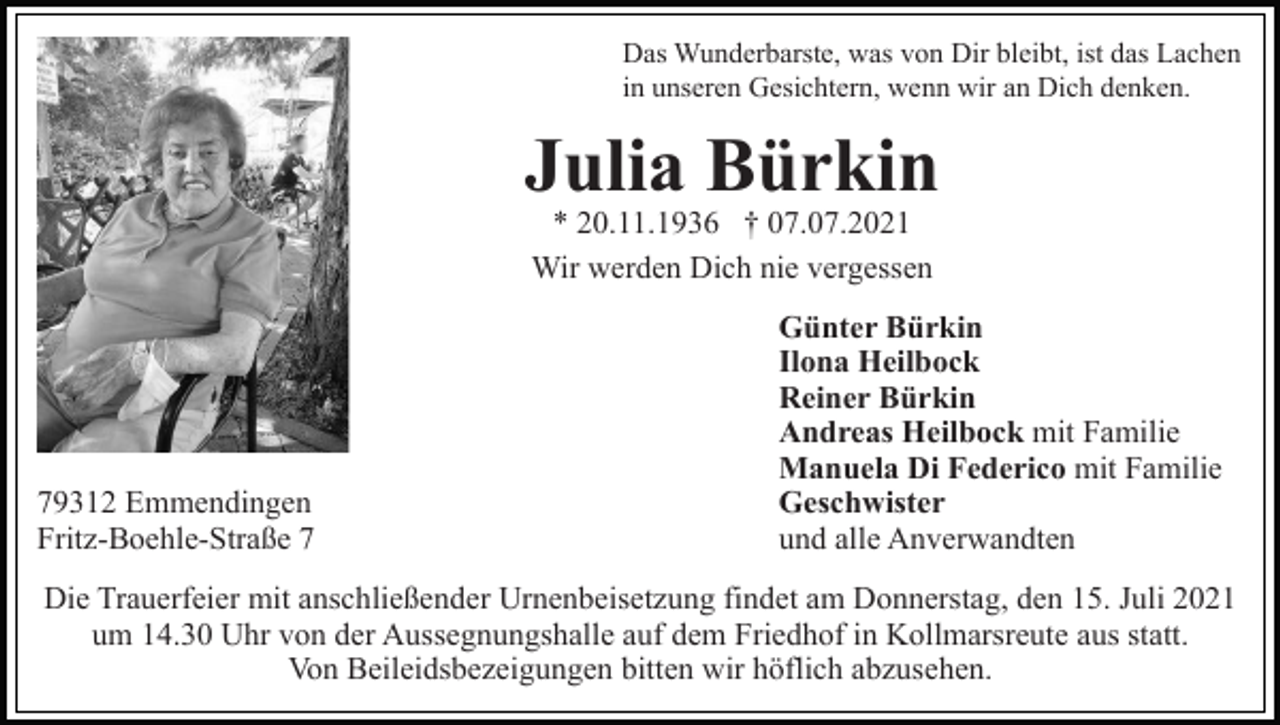 <p>Das Wunderbarste, was von Dir bleibt, ist das Lachen<br />in unseren Gesichtern, wenn wir an Dich denken.</p><p>Julia Bürkin<br />* 20.11.1936 † 07.07.2021<br />Wir werden Dich nie vergessen</p><p>79312 Emmendingen<br />Fritz-Boehle-Straße 7</p><p>Günter Bürkin<br />Ilona Heilbock<br />Reiner Bürkin<br />Andreas Heilbock mit Familie<br />Manuela Di Federico mit Familie<br />Geschwister<br />und alle Anverwandten</p><p>Die Trauerfeier mit anschließender Urnenbeisetzung findet am Donnerstag, den 15. Juli 2021<br />um 14.30 Uhr von der Aussegnungshalle auf dem Friedhof in Kollmarsreute aus statt.<br />Von Beileidsbezeigungen bitten wir höflich abzusehen.</p>