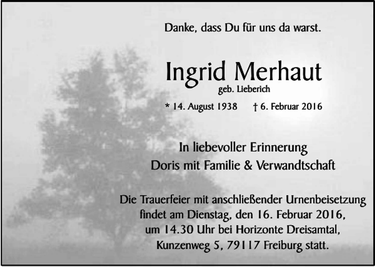 <p>Danke, dass Du für uns da warst.</p><p>Ingrid Merhaut<br />geb. Lieberich</p><p>* 14. August 1938</p><p>† 6. Februar 2016</p><p>In liebevoller Erinnerung<br />Doris mit Familie &amp; Verwandtschaft<br />Die Trauerfeier mit anschließender Urnenbeisetzung<br />findet am Dienstag, den 16. Februar 2016,<br />um 14.30 Uhr bei Horizonte Dreisamtal,<br />Kunzenweg 5, 79117 Freiburg statt.</p>