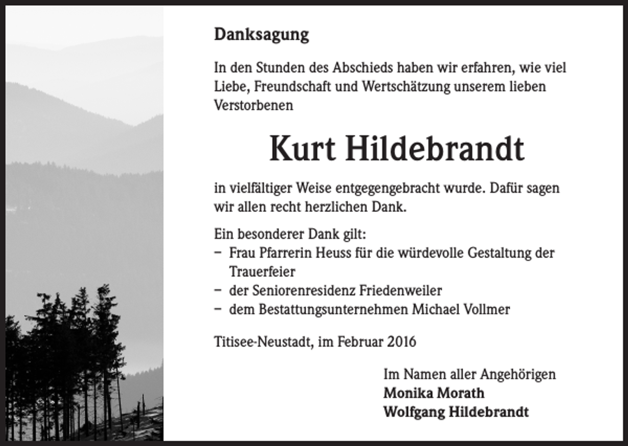 <p>Danksagung<br />In den Stunden des Abschieds haben wir erfahren, wie viel<br />Liebe, Freundschaft und Wertschätzung unserem lieben<br />Verstorbenen</p><p>Kurt Hildebrandt<br />in vielfältiger Weise entgegengebracht wurde. Dafür sagen<br />wir allen recht herzlichen Dank.<br />Ein besonderer Dank gilt:<br />– Frau Pfarrerin Heuss für die würdevolle Gestaltung der<br />Trauerfeier<br />– der Seniorenresidenz Friedenweiler<br />– dem Bestattungsunternehmen Michael Vollmer<br />Titisee-Neustadt, im Februar 2016<br />Im Namen aller Angehörigen<br />Monika Morath<br />Wolfgang Hildebrandt</p>