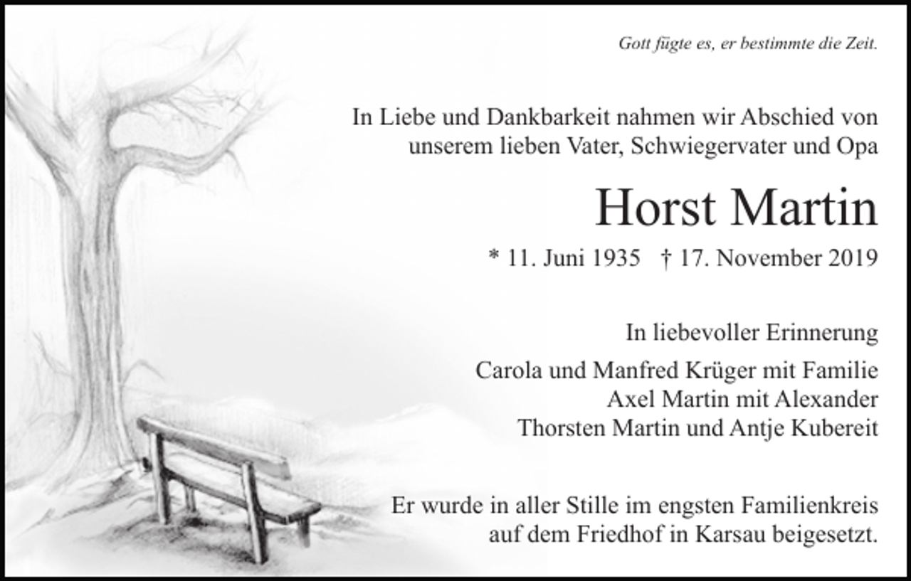 <p>Gott fügte es, er bestimmte die Zeit.</p><p>In Liebe und Dankbarkeit nahmen wir Abschied von<br />unserem lieben Vater, Schwiegervater und Opa</p><p>Horst Martin<br />* 11. Juni 1935 † 17. November 2019<br />In liebevoller Erinnerung<br />Carola und Manfred Krüger mit Familie<br />Axel Martin mit Alexander<br />Thorsten Martin und Antje Kubereit<br />Er wurde in aller Stille im engsten Familienkreis<br />auf dem Friedhof in Karsau beigesetzt.</p>
