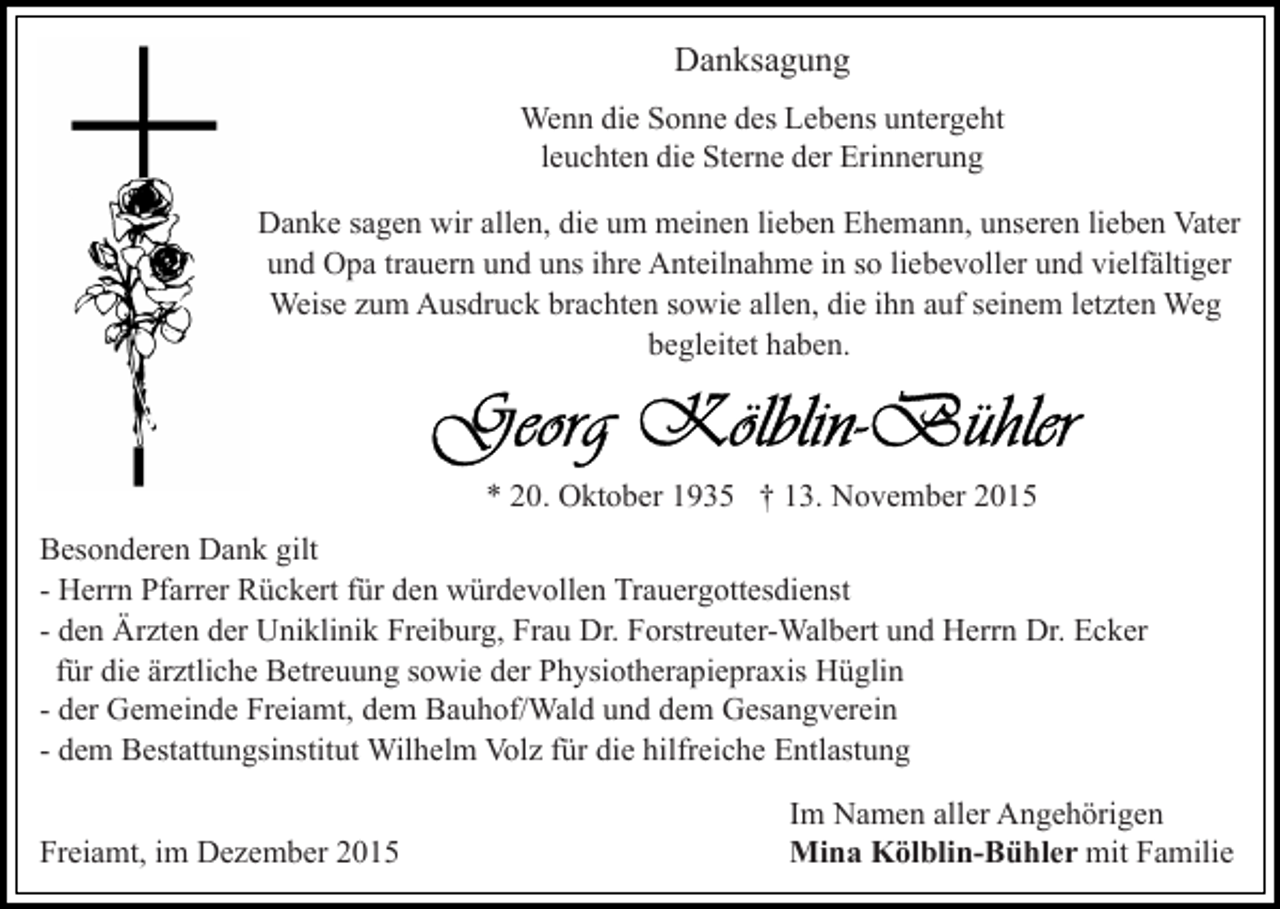 <p>Danksagung<br />Wenn die Sonne des Lebens untergeht<br />leuchten die Sterne der Erinnerung<br />Danke sagen wir allen, die um meinen lieben Ehemann, unseren lieben Vater<br />und Opa trauern und uns ihre Anteilnahme in so liebevoller und vielfältiger<br />Weise zum Ausdruck brachten sowie allen, die ihn auf seinem letzten Weg<br />begleitet haben.</p><p>* 20. Oktober 1935 † 13. November 2015<br />Besonderen Dank gilt<br />- Herrn Pfarrer Rückert für den würdevollen Trauergottesdienst<br />- den Ärzten der Uniklinik Freiburg, Frau Dr. Forstreuter-Walbert und Herrn Dr. Ecker<br />für die ärztliche Betreuung sowie der Physiotherapiepraxis Hüglin<br />- der Gemeinde Freiamt, dem Bauhof/Wald und dem Gesangverein<br />- dem Bestattungsinstitut Wilhelm Volz für die hilfreiche Entlastung<br />Freiamt, im Dezember 2015</p><p>Im Namen aller Angehörigen<br />Mina Kölblin-Bühler mit Familie</p>