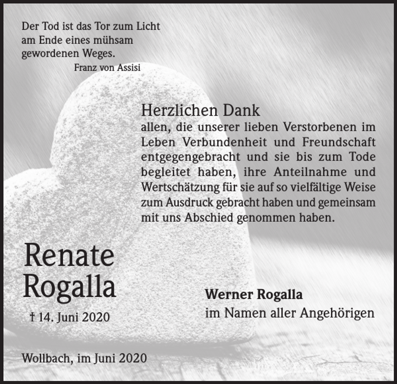 <p>Der Tod ist das Tor zum Licht<br />am Ende eines mühsam<br />gewordenen Weges.<br />Franz von Assisi</p><p>Herzlichen Dank</p><p>allen, die unserer lieben Verstorbenen im<br />Leben Verbundenheit und Freundschaft<br />entgegengebracht und sie bis zum Tode<br />begleitet haben, ihre Anteilnahme und<br />Wertschätzung für sie auf so vielfältige Weise<br />zum Ausdruck gebracht haben und gemeinsam<br />mit uns Abschied genommen haben.</p><p>Renate<br />Rogalla<br />† 14. Juni 2020<br />Wollbach, im Juni 2020</p><p>Werner Rogalla<br />im Namen aller Angehörigen</p>