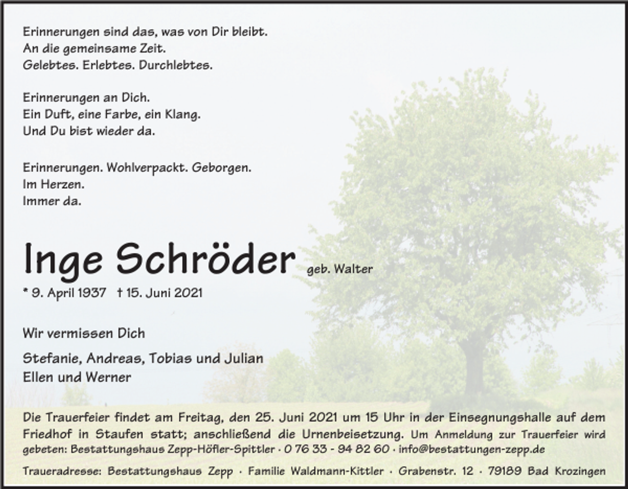 <p>Erinnerungen sind das, was von Dir bleibt.<br />An die gemeinsame Zeit.<br />Gelebtes. Erlebtes. Durchlebtes.<br />Erinnerungen an Dich.<br />Ein Duft, eine Farbe, ein Klang.<br />Und Du bist wieder da.<br />Erinnerungen. Wohlverpackt. Geborgen.<br />Im Herzen.<br />Immer da.</p><p>Inge Schröder</p><p>geb. Walter</p><p>* 9. April 1937 † 15. Juni 2021</p><p>Wir vermissen Dich<br />Stefanie, Andreas, Tobias und Julian<br />Ellen und Werner<br />Die Trauerfeier findet am Freitag, den 25. Juni 2021 um 15 Uhr in der Einsegnungshalle auf dem<br />Friedhof in Staufen statt; anschließend die Urnenbeisetzung. Um Anmeldung zur Trauerfeier wird<br />gebeten: Bestattungshaus Zepp-Höfler-Spittler · 0 76 33 - 94 82 60 · info@bestattungen-zepp.de<br />Traueradresse: Bestattungshaus Zepp · Familie Waldmann-Kittler · Grabenstr. 12 · 79189 Bad Krozingen</p>