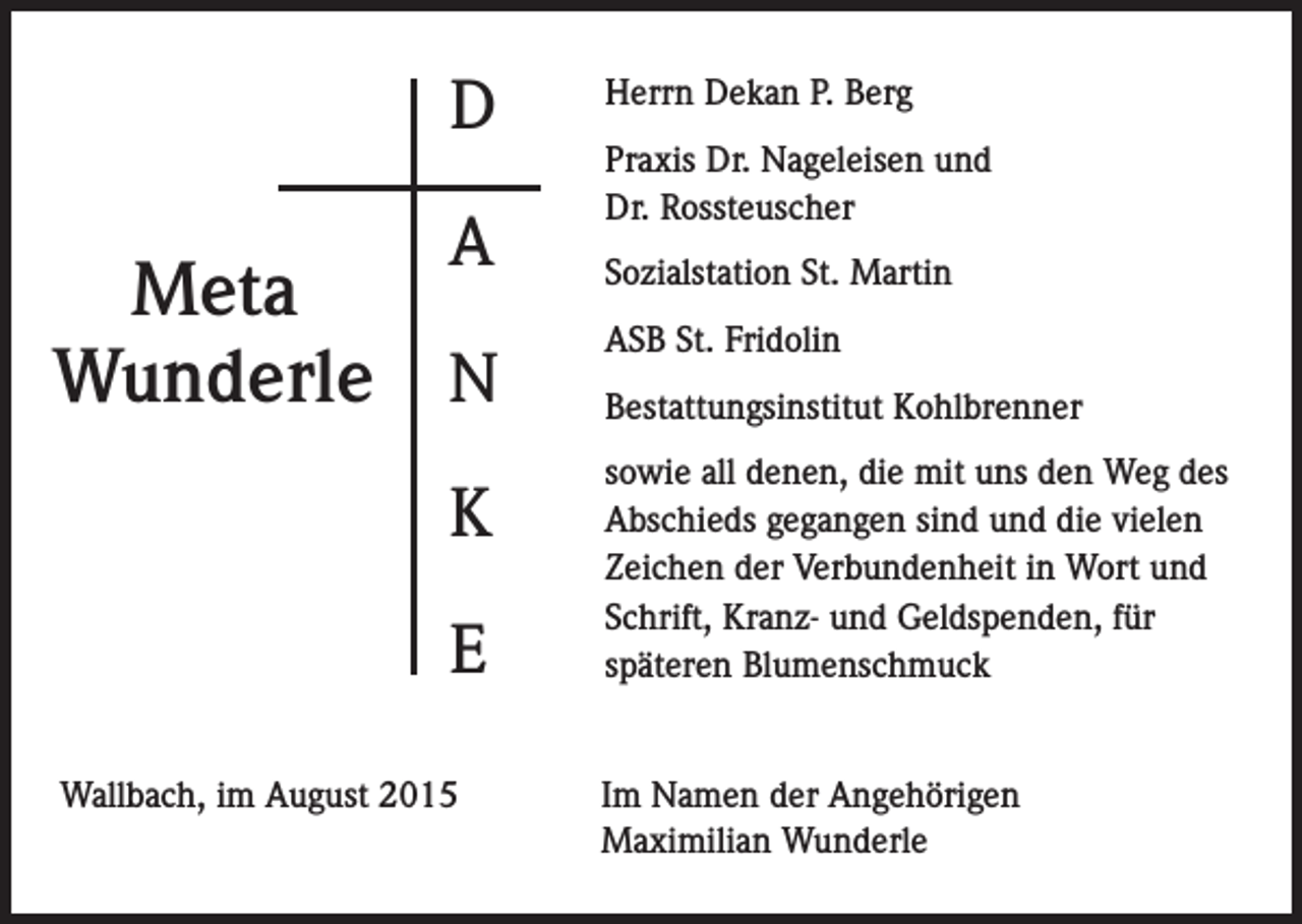 <p>D<br />A</p><p>Meta<br />Wunderle N<br />K<br />E<br />Wallbach, im August 2015</p><p>Herrn Dekan P. Berg<br />Praxis Dr. Nageleisen und<br />Dr. Rossteuscher<br />Sozialstation St. Martin<br />ASB St. Fridolin<br />Bestattungsinstitut Kohlbrenner<br />sowie all denen, die mit uns den Weg des<br />Abschieds gegangen sind und die vielen<br />Zeichen der Verbundenheit in Wort und<br />Schrift, Kranz- und Geldspenden, für<br />späteren Blumenschmuck<br />Im Namen der Angehörigen<br />Maximilian Wunderle</p>