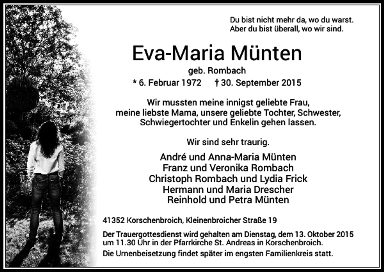 <p>Du bist nicht mehr da, wo du warst.<br />Aber du bist überall, wo wir sind.</p><p>Eva-Maria Münten<br />geb. Rombach<br />* 6. Februar 1972<br />30. September 2015<br />Wir mussten meine innigst geliebte Frau,<br />meine liebste Mama, unsere geliebte Tochter, Schwester,<br />Schwiegertochter und Enkelin gehen lassen.<br />Wir sind sehr traurig.</p><p>André und Anna-Maria Münten<br />Franz und Veronika Rombach<br />Christoph Rombach und Lydia Frick<br />Hermann und Maria Drescher<br />Reinhold und Petra Münten<br />41352 Korschenbroich, Kleinenbroicher Straße 19<br />Der Trauergottesdienst wird gehalten am Dienstag, dem 13. Oktober 2015<br />um 11.30 Uhr in der Pfarrkirche St. Andreas in Korschenbroich.<br />Die Urnenbeisetzung findet später im engsten Familienkreis statt.</p>