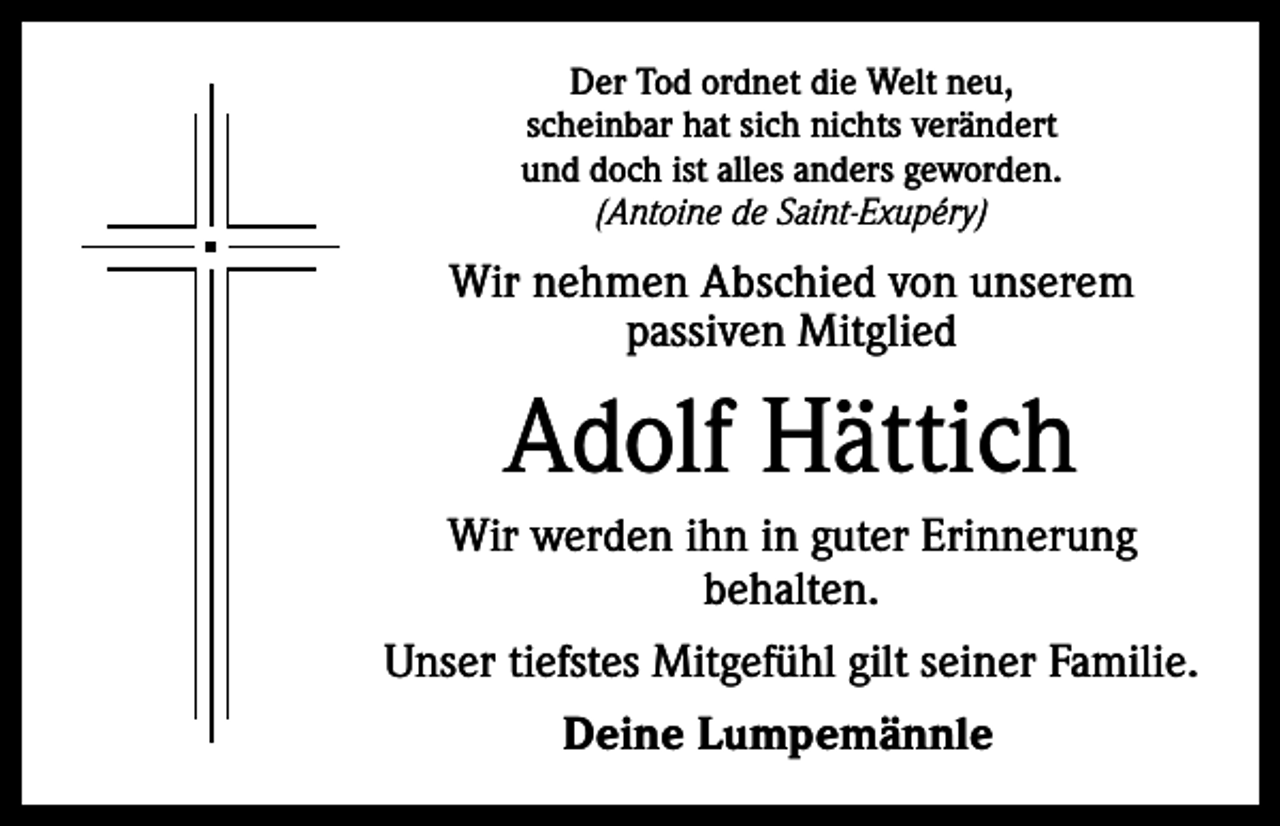 <p>Der Tod ordnet die Welt neu,<br />scheinbar hat sich nichts verändert<br />und doch ist alles anders geworden.<br />(Antoine de Saint-Exupéry)</p><p>Wir nehmen Abschied von unserem<br />passiven Mitglied</p><p>Adolf Hättich<br />Wir werden ihn in guter Erinnerung<br />behalten.<br />Unser tiefstes Mitgefühl gilt seiner Familie.<br />Deine Lumpemännle</p>