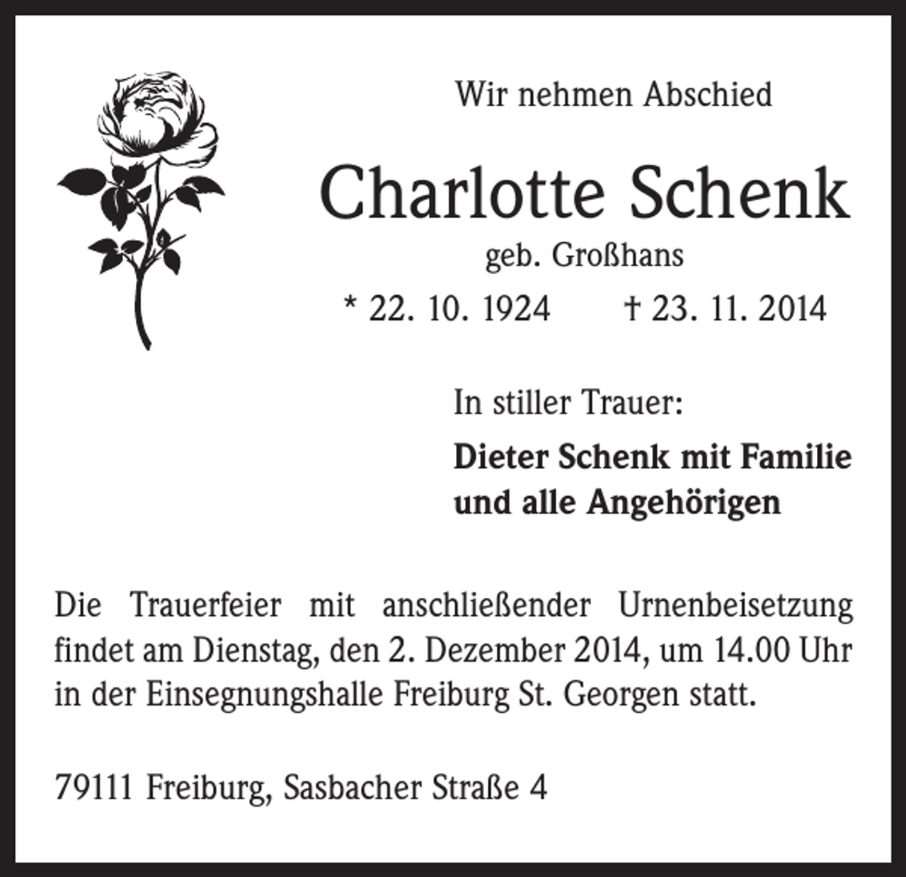 <p>Wir nehmen Abschied</p><p>Charlotte Schenk<br />geb. Großhans</p><p>* 22. 10. 1924 † 23. 11. 2014<br />In stiller Trauer:<br />Dieter Schenk mit Familie<br />und alle Angehörigen<br />Die Trauerfeier mit anschließender Urnenbeisetzung<br />­findet am Dienstag, den 2. Dezember 2014, um 14.00 Uhr<br />in der Einsegnungshalle Freiburg St. Georgen statt.<br />79111 Freiburg, Sasbacher Straße 4</p>
