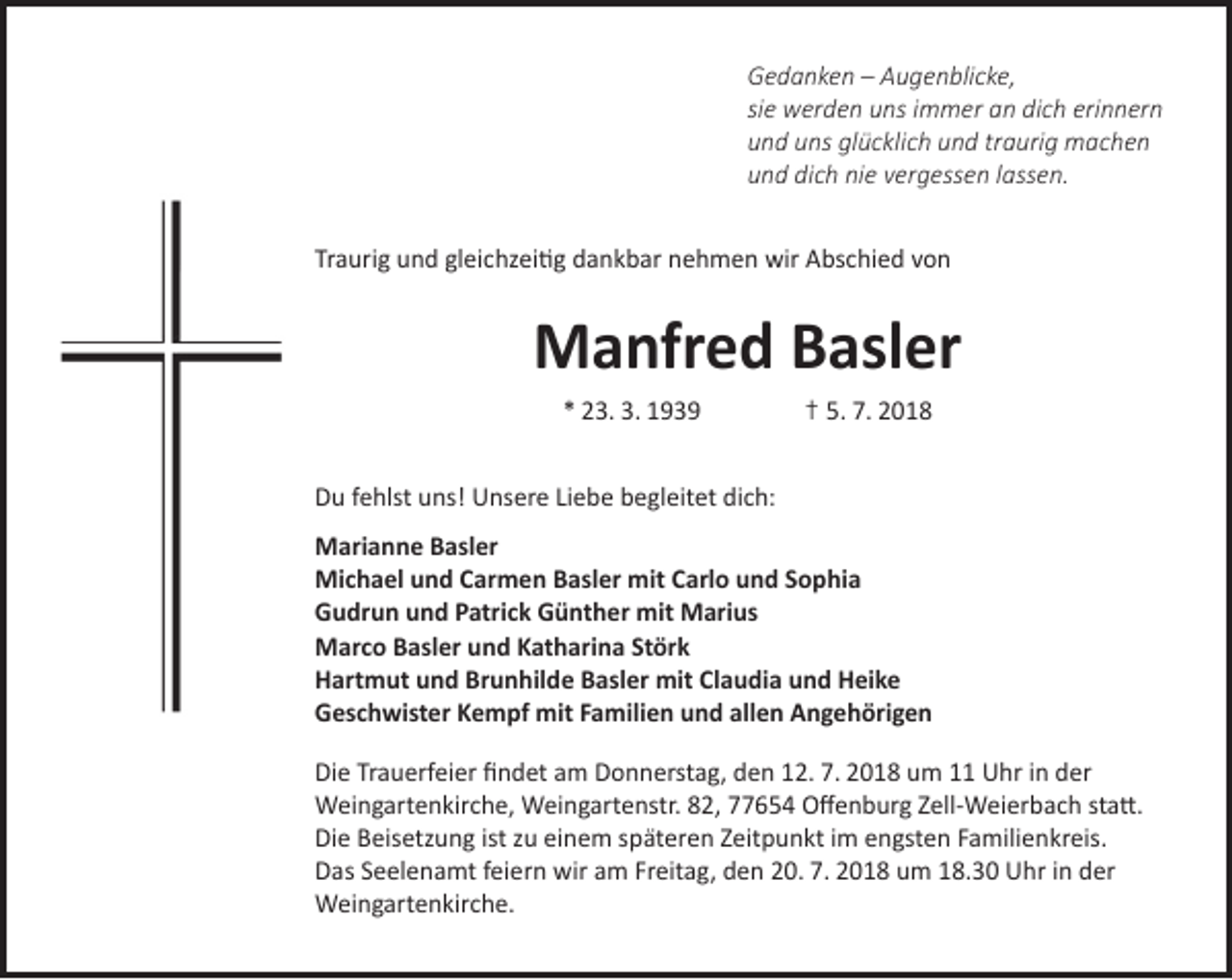<p>Gedanken – Augenblicke,<br />sie werden uns immer an dich erinnern<br />und uns glücklich und traurig machen<br />und dich nie vergessen lassen.<br />Traurig und gleichzeitig dankbar nehmen wir Abschied von</p><p>Manfred Basler<br />* 23. 3. 1939</p><p>† 5. 7. 2018</p><p>Du fehlst uns! Unsere Liebe begleitet dich:<br />Marianne Basler<br />Michael und Carmen Basler mit Carlo und Sophia<br />Gudrun und Patrick Günther mit Marius<br />Marco Basler und Katharina Störk<br />Hartmut und Brunhilde Basler mit Claudia und Heike<br />Geschwister Kempf mit Familien und allen Angehörigen<br />Die Trauerfeier findet am Donnerstag, den 12. 7. 2018 um 11 Uhr in der<br />Weingartenkirche, Weingartenstr. 82, 77654 Offenburg Zell-Weierbach statt.<br />Die Beisetzung ist zu einem späteren Zeitpunkt im engsten Familienkreis.<br />Das Seelenamt feiern wir am Freitag, den 20. 7. 2018 um 18.30 Uhr in der<br />Weingartenkirche.</p>