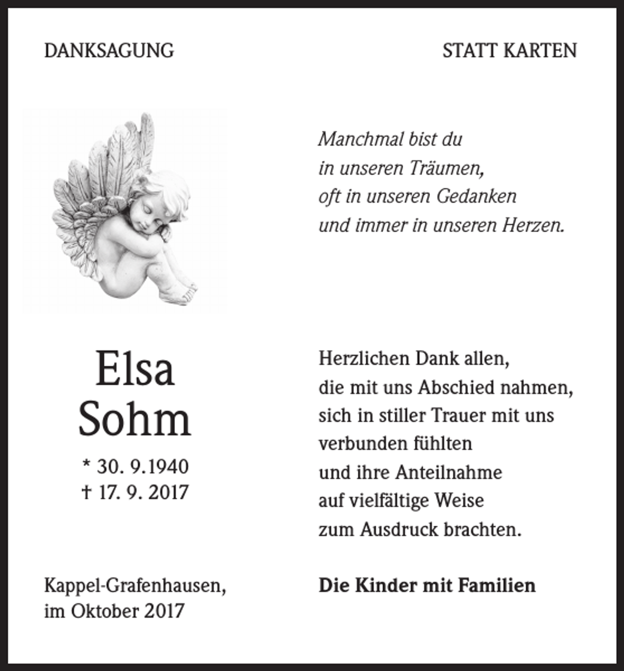 <p>DANKSAGUNG</p><p>STATT KARTEN</p><p>Manchmal bist du<br />in unseren Träumen,<br />oft in unseren Gedanken<br />und immer in unseren Herzen.</p><p>Elsa<br />Sohm<br />* 30. 9.1940<br />† 17. 9. 2017</p><p>Kappel-Grafenhausen,<br />im Oktober 2017</p><p>Herzlichen Dank allen,<br />die mit uns Abschied nahmen,<br />sich in stiller Trauer mit uns<br />verbunden fühlten<br />und ihre Anteilnahme<br />auf vielfältige Weise<br />zum Ausdruck brachten.<br />Die Kinder mit Familien</p>
