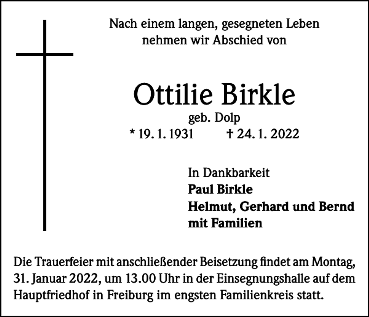<p>Nach einem langen, gesegneten Leben<br />nehmen wir Abschied von</p><p>Ottilie Birkle</p><p>geb. Dolp<br />* 19. 1. 1931<br />† 24. 1. 2022<br />In Dankbarkeit<br />Paul Birkle<br />Helmut, Gerhard und Bernd<br />mit Familien<br />Die Trauerfeier mit anschließender Beisetzung findet am Montag,<br />31. Januar 2022, um 13.00 Uhr in der Einsegnungshalle auf dem<br />Hauptfriedhof in Freiburg im engsten Familienkreis statt.</p>