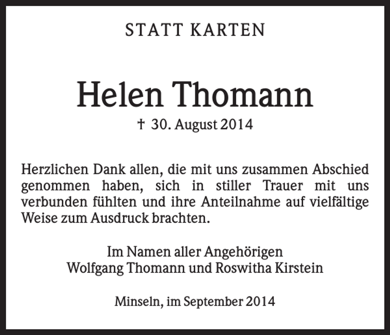 <p>S T AT T KAR T E N</p><p>Helen Thomann<br />† 30. August 2014<br />Herzlichen Dank allen, die mit uns zusammen Abschied<br />genommen haben, sich in stiller Trauer mit uns<br />verbunden fühlten und ihre Anteilnahme auf vielfältige<br />Weise zum Ausdruck brachten.<br />Im Namen aller Angehörigen<br />Wolfgang Thomann und Roswitha Kirstein<br />Minseln, im September 2014</p>