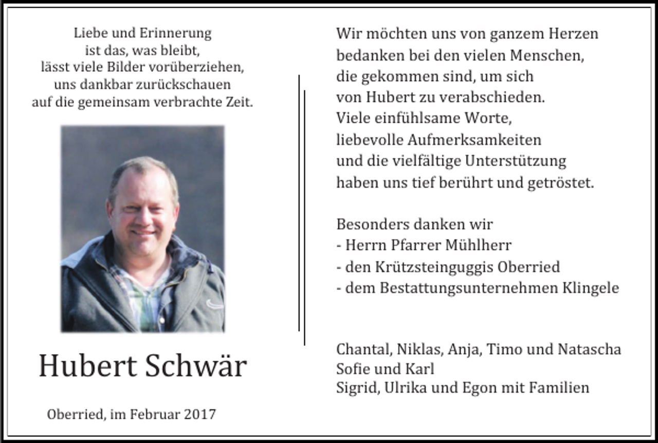 <p>Liebe und Erinnerung<br />ist das, was bleibt,<br />lasst viele Bilder voruberziehen,<br />uns dankbar zuruckschauen<br />auf die gemeinsam verbrachte Zeit.</p><p>Wir mochten uns von ganzem Herzen<br />bedanken bei den vielen Menschen,<br />die gekommen sind, um sich<br />von Hubert zu verabschieden.<br />Viele einfuhlsame Worte,<br />liebevolle Aufmerksamkeiten<br />und die vielfaltige Unterstutzung<br />haben uns tief beruhrt und getrostet.</p><p>Besonders danken wir<br />- Herrn Pfarrer Muhlherr<br />- den Krutzsteinguggis Oberried<br />- dem Bestattungsunternehmen Klingele</p><p>Hubert Schwar<br />Oberried, im Februar 2017</p><p>Chantal, Niklas, Anja, Timo und Natascha<br />Sofie und Karl<br />Sigrid, Ulrika und Egon mit Familien</p>