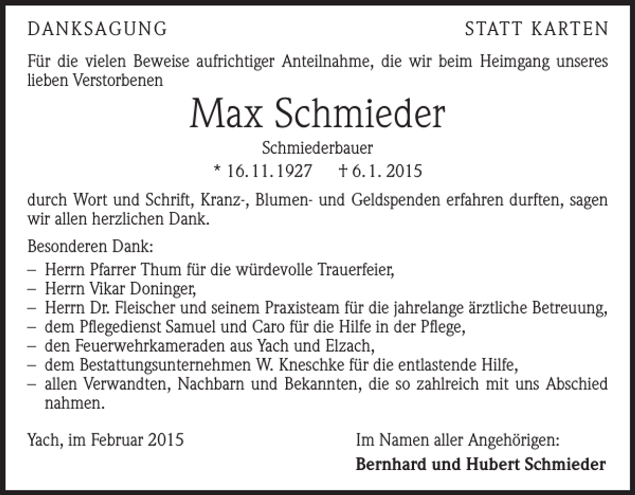 <p>DANKSAGUNG</p><p>S TAT T K A RT E N</p><p>Für die vielen Beweise aufrichtiger Anteilnahme, die wir beim Heimgang unseres<br />lieben Verstorbenen</p><p>Max Schmieder<br />Schmiederbauer<br />* 16. 11. 1927 † 6. 1. 2015</p><p>durch Wort und Schrift, Kranz-, Blumen- und Geldspenden erfahren durften, sagen<br />wir allen herzlichen Dank.<br />Besonderen Dank:<br />– Herrn Pfarrer Thum für die würdevolle Trauerfeier,<br />– Herrn Vikar Doninger,<br />– Herrn Dr. Fleischer und seinem Praxisteam für die jahrelange ärztliche Betreuung,<br />– dem Pflegedienst Samuel und Caro für die Hilfe in der Pflege,<br />– den Feuerwehrkameraden aus Yach und Elzach,<br />– dem Bestattungsunternehmen W. Kneschke für die entlastende Hilfe,<br />– allen Verwandten, Nachbarn und Bekannten, die so zahlreich mit uns Abschied<br />nahmen.<br />Yach, im Februar 2015</p><p>Im Namen aller Angehörigen:<br />Bernhard und Hubert Schmieder</p>