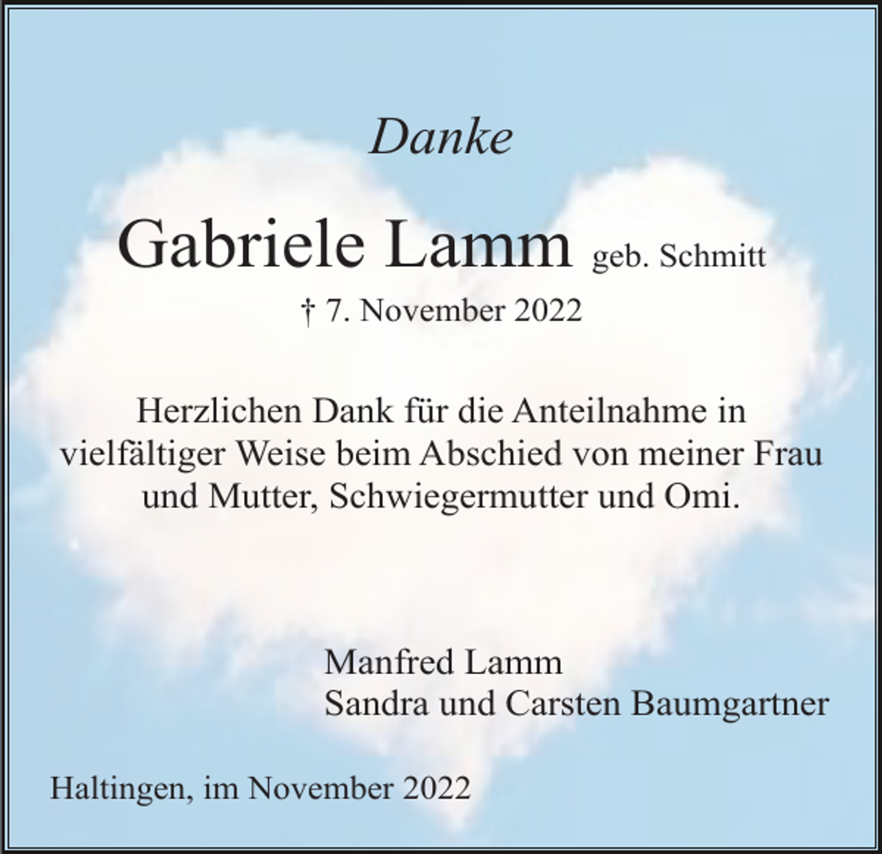 <p>Danke</p><p>Gabriele Lamm geb. Schmitt<br />† 7. November 2022</p><p>Herzlichen Dank für die Anteilnahme in<br />vielfältiger Weise beim Abschied von meiner Frau<br />und Mutter, Schwiegermutter und Omi.</p><p>Manfred Lamm<br />Sandra und Carsten Baumgartner<br />Haltingen, im November 2022</p>