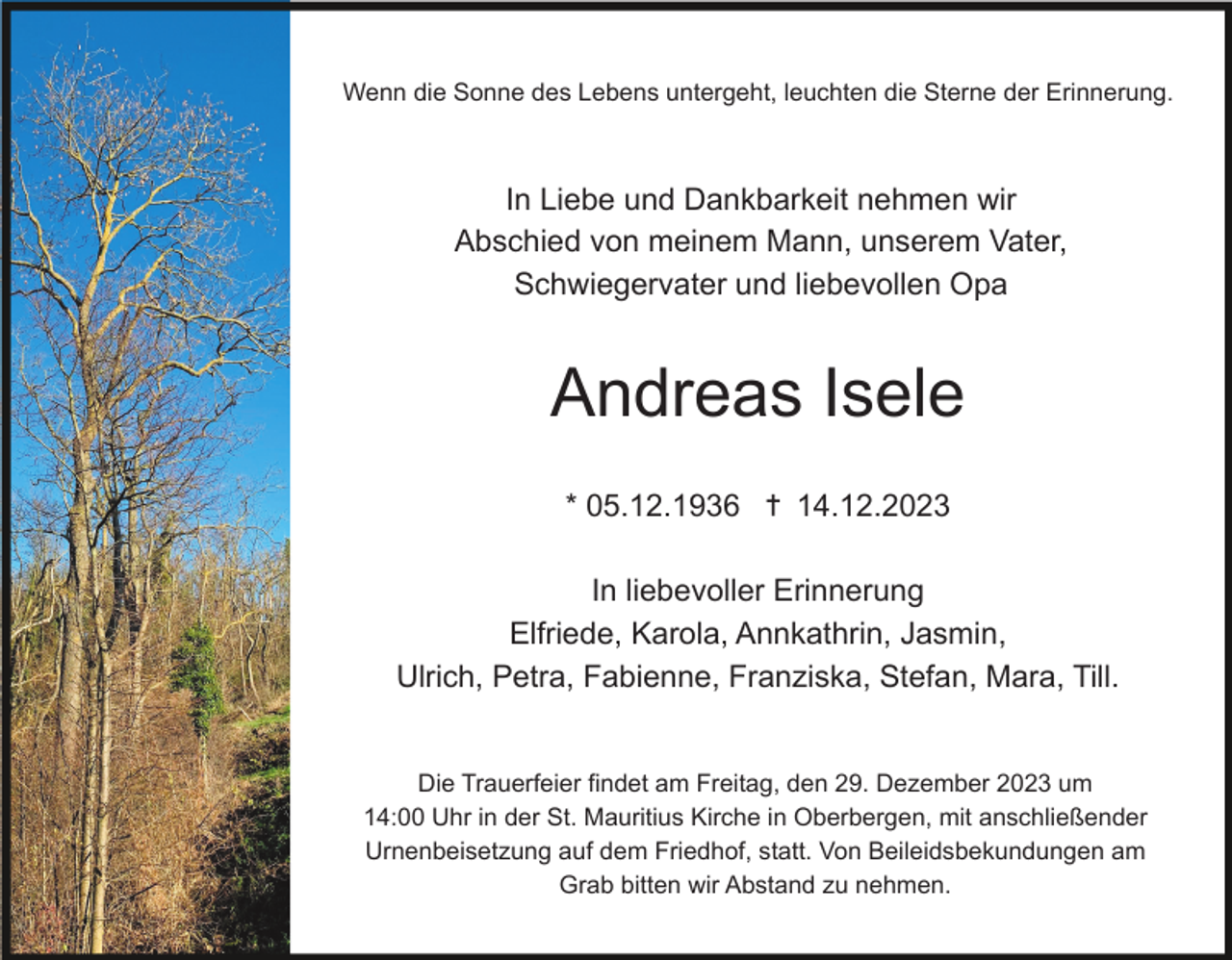 <p>Wenn die Sonne des Lebens untergeht, leuchten die Sterne der Erinnerung.</p><p>In Liebe und Dankbarkeit nehmen wir<br />Abschied von meinem Mann, unserem Vater,<br />Schwiegervater und liebevollen Opa</p><p>Andreas Isele<br />* 05.12.1936 ✝ 14.12.2023<br />In liebevoller Erinnerung<br />Elfriede, Karola, Annkathrin, Jasmin,<br />Ulrich, Petra, Fabienne, Franziska, Stefan, Mara, Till.</p><p>Die Trauerfeier findet am Freitag, den 29. Dezember 2023 um<br />14:00 Uhr in der St. Mauritius Kirche in Oberbergen, mit anschließender<br />Urnenbeisetzung auf dem Friedhof, statt. Von Beileidsbekundungen am<br />Grab bitten wir Abstand zu nehmen.</p>