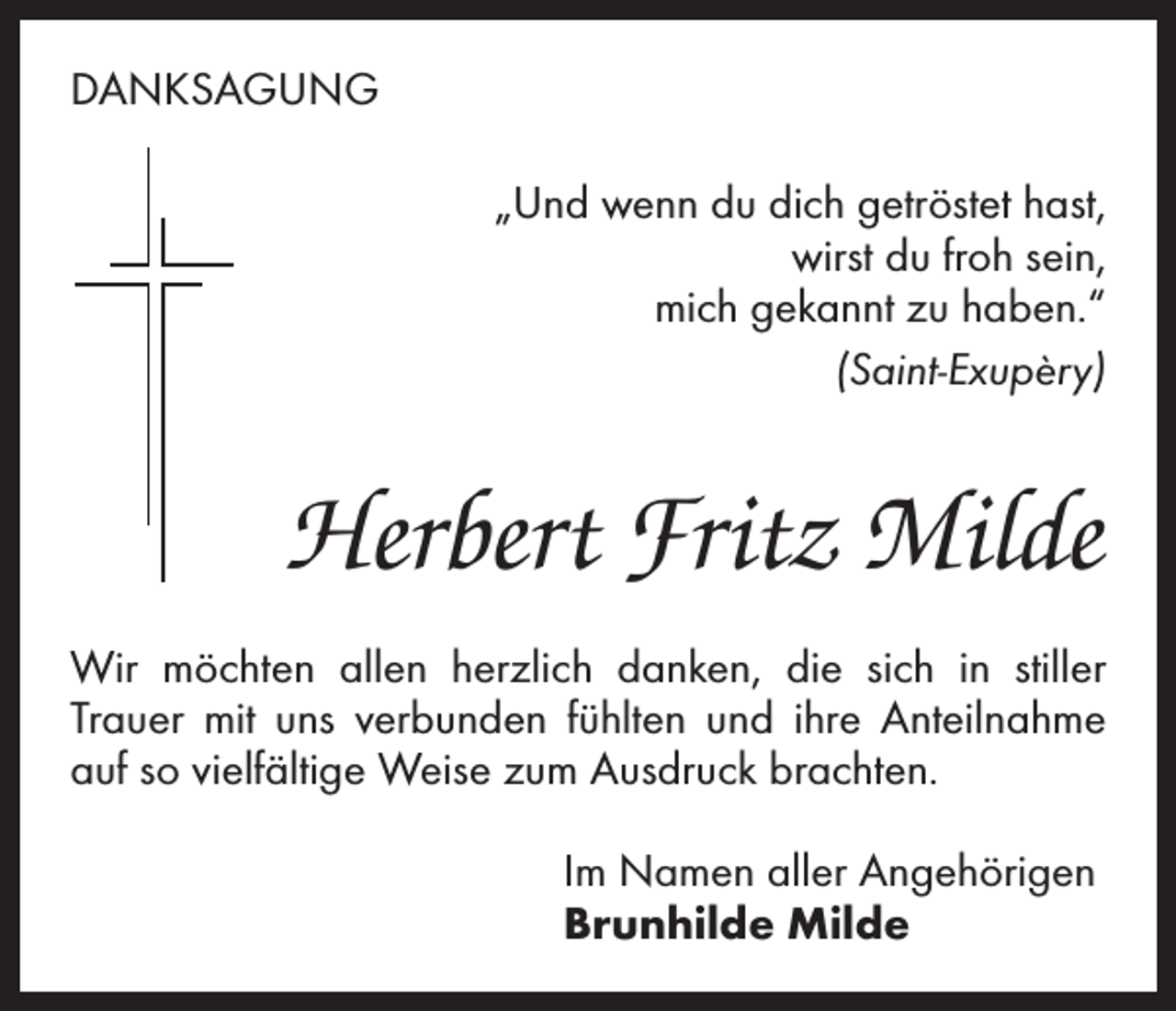 <p>DANKSAGUNG<br />„Und wenn du dich getröstet hast,<br />wirst du froh sein,<br />mich gekannt zu haben.“<br />(Saint-Exupèry)</p><p>Herbert Fritz Milde<br />Wir möchten allen herzlich danken, die sich in stiller<br />­Trauer mit uns verbunden fühlten und ihre Anteilnahme<br />auf so vielfältige Weise zum Ausdruck brachten.<br />Im Namen aller Angehörigen<br />Brunhilde Milde</p>