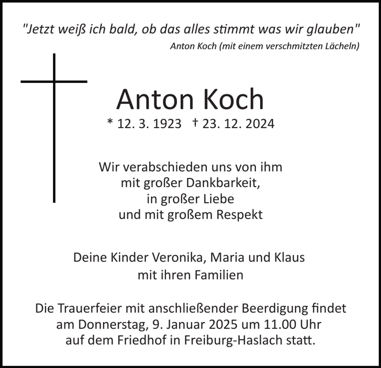 <p>"Jetzt weiß ich bald, ob das alles s�mmt was wir glauben"<br />Anton Koch (mit einem verschmitzten Lächeln)</p><p>Anton Koch<br />* 12. 3. 1923 † 23. 12. 2024<br />Wir verabschieden uns von ihm<br />mit großer Dankbarkeit,<br />in großer Liebe<br />und mit großem Respekt<br />Deine Kinder Veronika, Maria und Klaus<br />mit ihren Familien<br />Die Trauerfeier mit anschließender Beerdigung ﬁndet<br />am Donnerstag, 9. Januar 2025 um 11.00 Uhr<br />auf dem Friedhof in Freiburg­Haslach sta�.</p>