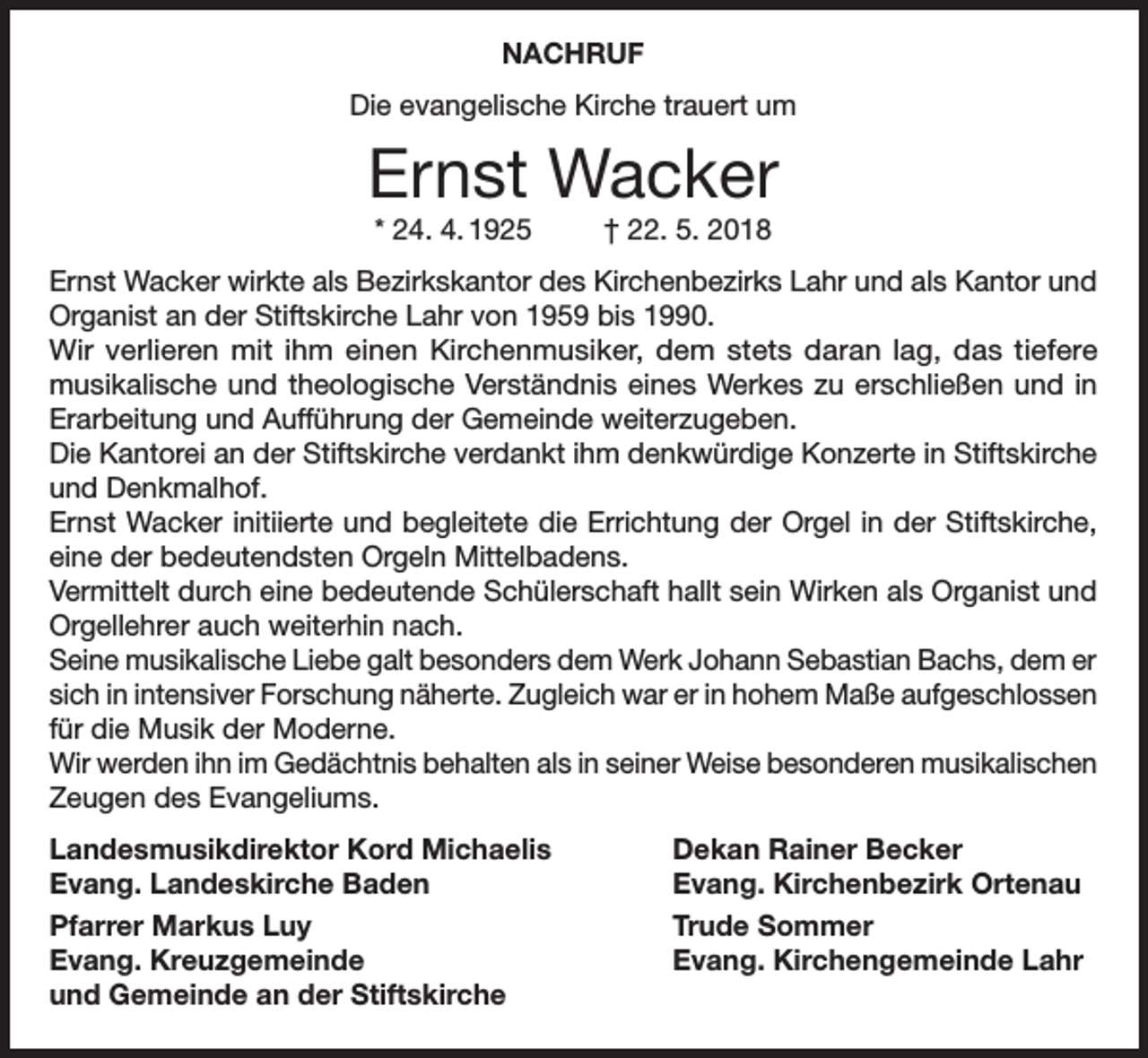 <p>NACHRUF<br />Die evangelische Kirche trauert um</p><p>Ernst Wacker<br />* 24. 4. 1925</p><p>† 22. 5. 2018</p><p>Ernst Wacker wirkte als Bezirkskantor des Kirchenbezirks Lahr und als Kantor und<br />Organist an der Stiftskirche Lahr von 1959 bis 1990.<br />Wir verlieren mit ihm einen Kirchenmusiker, dem stets daran lag, das tiefere<br />musikalische und theologische Verständnis eines Werkes zu erschließen und in<br />Erarbeitung und Aufführung der Gemeinde weiterzugeben.<br />Die Kantorei an der Stiftskirche verdankt ihm denkwürdige Konzerte in Stiftskirche<br />und Denkmalhof.<br />Ernst Wacker initiierte und begleitete die Errichtung der Orgel in der Stiftskirche,<br />eine der bedeutendsten Orgeln Mittelbadens.<br />Vermittelt durch eine bedeutende Schülerschaft hallt sein Wirken als Organist und<br />Orgellehrer auch weiterhin nach.<br />Seine musikalische Liebe galt besonders dem Werk Johann Sebastian Bachs, dem er<br />sich in intensiver Forschung näherte. Zugleich war er in hohem Maße aufgeschlossen<br />für die Musik der Moderne.<br />Wir werden ihn im Gedächtnis behalten als in seiner Weise besonderen musikalischen<br />Zeugen des Evangeliums.<br />Landesmusikdirektor Kord Michaelis<br />Evang. Landeskirche Baden<br />Pfarrer Markus Luy<br />Evang. Kreuzgemeinde<br />und Gemeinde an der Stiftskirche</p><p>Dekan Rainer Becker<br />Evang. Kirchenbezirk Ortenau<br />Trude Sommer<br />Evang. Kirchengemeinde Lahr</p>