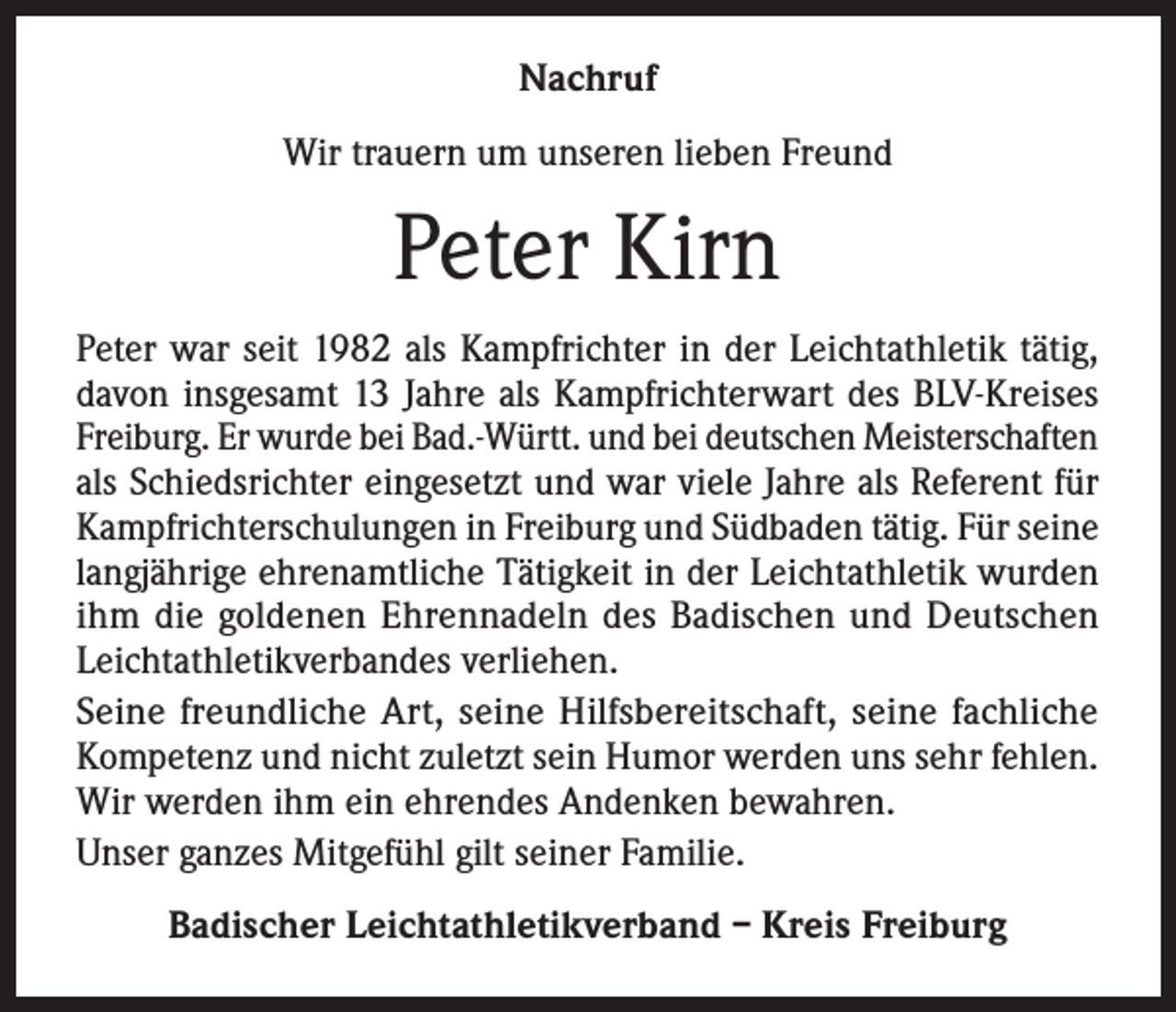 <p>Nachruf<br />Wir trauern um unseren lieben Freund</p><p>Peter Kirn<br />Peter war seit 1982 als Kampfrichter in der Leichtathletik tätig,<br />davon insgesamt 13 Jahre als Kampfrichterwart des BLV-Kreises<br />Freiburg. Er wurde bei Bad.-Württ. und bei deutschen Meisterschaften<br />als Schiedsrichter eingesetzt und war viele Jahre als Referent für<br />Kampfrichterschulungen in Freiburg und Südbaden tätig. Für seine<br />langjährige ehrenamtliche Tätigkeit in der Leichtathletik wurden<br />ihm die goldenen Ehrennadeln des Badischen und Deutschen<br />Leichtathletikverbandes verliehen.<br />Seine freundliche Art, seine Hilfsbereitschaft, seine fachliche<br />Kompetenz und nicht zuletzt sein Humor werden uns sehr fehlen.<br />Wir werden ihm ein ehrendes Andenken bewahren.<br />Unser ganzes Mitgefühl gilt seiner Familie.<br />Badischer Leichtathletikverband – Kreis Freiburg</p>