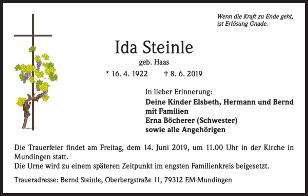 <p>Wenn die Kraft zu Ende geht,<br />ist Erlösung Gnade.</p><p>Ida Steinle</p><p>geb. Haas<br />* 16. 4. 1922 † 8. 6. 2019<br />In lieber Erinnerung:<br />Deine Kinder Elsbeth, Hermann und Bernd<br />mit Familien<br />Erna Böcherer (Schwester)<br />sowie alle Angehörigen<br />Die Trauerfeier findet am Freitag, dem 14. Juni 2019, um 11.00 Uhr in der Kirche in<br />Mundingen statt.<br />Die Urne wird zu einem späteren Zeitpunkt im engsten Familienkreis beigesetzt.<br />Traueradresse: Bernd Steinle, Oberbergstraße 11, 79312 EM-Mundingen</p>