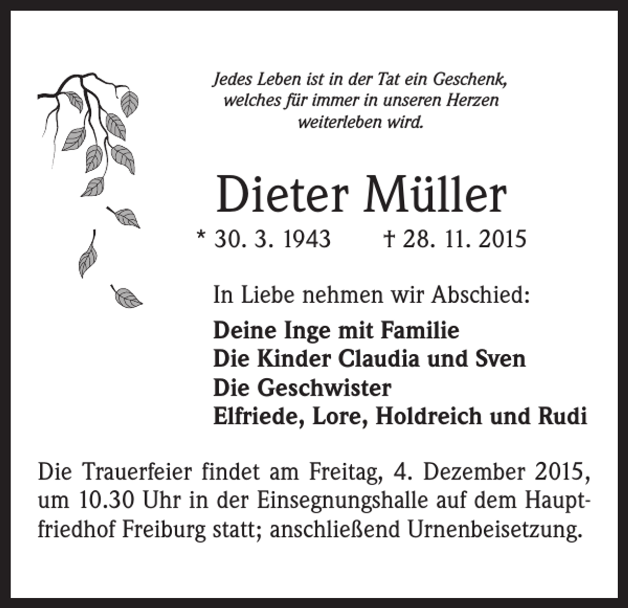 <p>Jedes Leben ist in der Tat ein Geschenk,<br />welches für immer in unseren Herzen<br />weiterleben wird.</p><p>Dieter Müller</p><p>* 30. 3. 1943 † 28. 11. 2015<br />In Liebe nehmen wir Abschied:<br />Deine Inge mit Familie<br />Die Kinder Claudia und Sven<br />Die Geschwister<br />Elfriede, Lore, Holdreich und Rudi<br />Die Trauerfeier findet am Freitag, 4. Dezember 2015,<br />um 10.30 Uhr in der Einsegnungshalle auf dem Hauptfriedhof Freiburg statt; anschließend Urnenbeisetzung.</p>