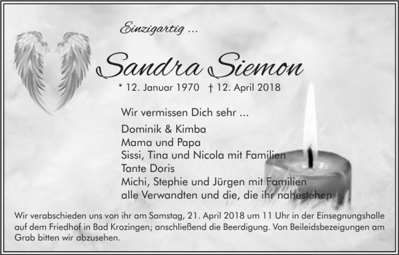 <p>Einzigartig<br />Ei<br />nzig artig ......</p><p>SSandra<br />a n dr a Sie<br />Siemon<br />mo n<br />** 12.<br />1 2. JJanuar<br />a n u ar 1970<br />1 9 7 0 †† 12.<br />1 2. April<br />A pril</p><p>Wir v vermissen<br />Wir<br />er mi s s e n DiDich<br />c h s esehr<br />hr ......<br />DDominik<br />o mi ni k &amp;&amp; KiKimba<br />mba<br />MMama<br />a m a uund<br />n d P Papa<br />apa<br />Sissi,<br />Tina<br />Si<br />s si, Ti<br />n a und<br />u n d Nicola<br />Ni c ol a mit<br />mit FFamilien<br />a mili e n<br />TTante<br />a nt e Doris<br />D ori s<br />Michi,<br />mitF Familien<br />Mi<br />c hi, StStephie<br />e p hi e uund<br />n d J Jürgen<br />ür g e n mit<br />a mili e n<br />alle<br />die,<br />die<br />all<br />e Verwandten<br />V er w a n dt e n uund<br />n d di<br />e, di<br />e i ihr<br />hr nnahestehen<br />a h e st e h e n<br />Wir v verabschieden<br />Wir<br />er a b s c hi e d e n u uns<br />n s v von<br />o n i hr<br />ihra am<br />m S Samstag,<br />a m st a g, 1.<br />1. AApril<br />pril 018<br />0 1 8 u um<br />m UUhr<br />hr i nind der<br />er EiEinsegnungshalle<br />n s e g n u n g s h all e<br />Friedhof<br />die<br />aauf<br />uf dem<br />d e m Fri<br />e d h of i in<br />n BBad<br />a d Krozingen;<br />Kr o zi n g e n; aanschließend<br />n s c hli e ß e n d di<br />e BBeerdigung.<br />e er di g u n g. VVon<br />o n BBeileidsbezeigungen<br />eil ei d s b e z ei g u n g e n aam<br />m<br />Grab<br />bitten<br />wir aabzusehen.<br />Gr<br />a b bitt<br />e n wir<br />b z u s e h e n.</p>