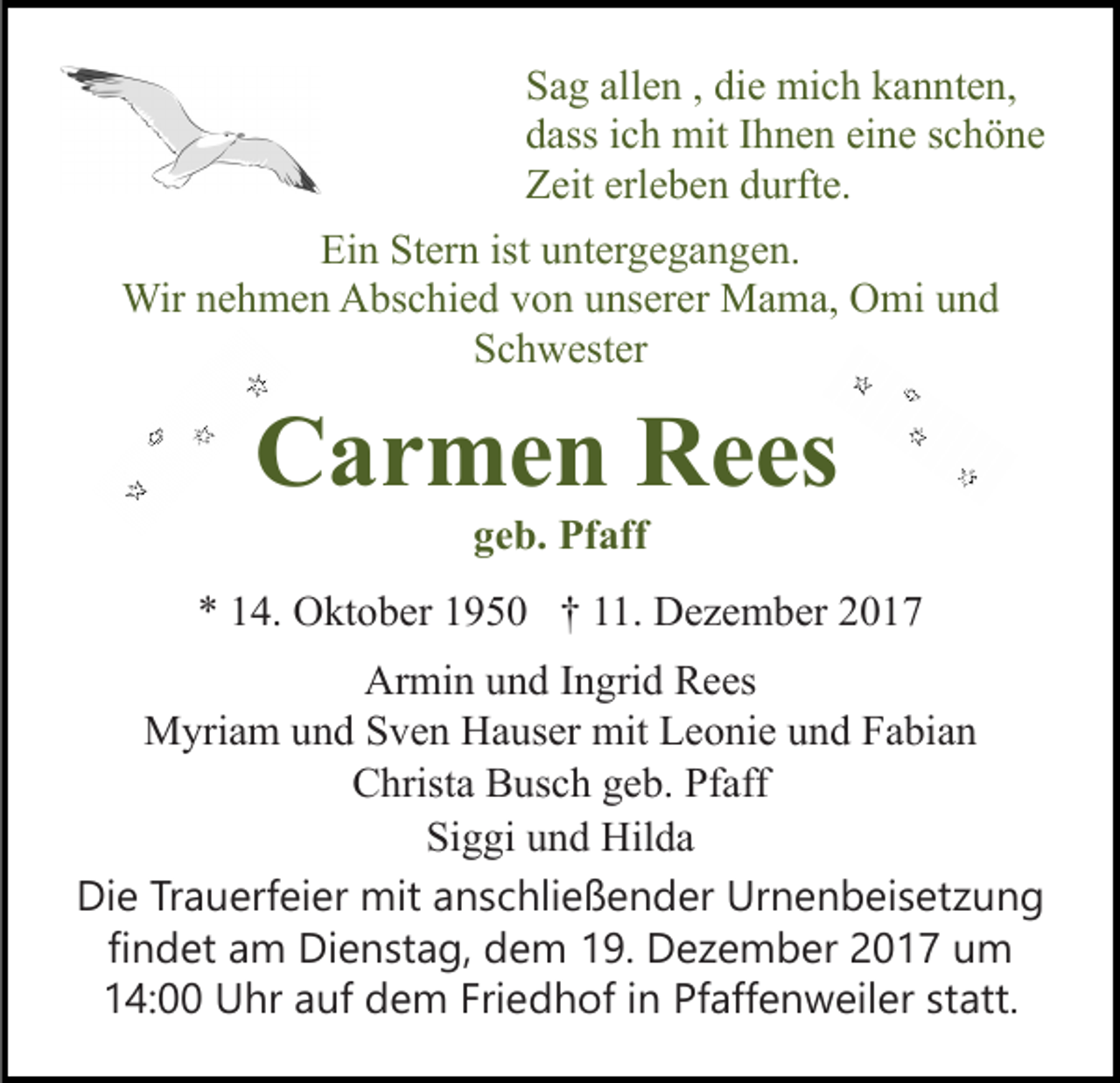 <p>SSag<br />a g all<br />e n ,, di<br />e mich<br />mi c h kkannten,<br />a n n t e n,<br />allen<br />die<br />ddass<br />ass iich<br />c h mit<br />mit IIhnen<br />h n e n ei<br />n e sschöne<br />c h ö ne<br />eine<br />ZZeit<br />eit erl<br />e b e n ddurfte.<br />urft e.<br />erleben<br />Ei<br />n St<br />er n ist<br />nt er g e g a n g e n.<br />Ein<br />Stern<br />ist uuntergegangen.<br />Wir n enehmen<br />h m e n AAbschied<br />bs c hi e d v von<br />o n uunserer<br />ns er er Mama,<br />M a m a, Omi<br />O mi uund<br />nd<br />Wir<br />SSchwester<br />c h w est er</p><p>CCarmen<br />a r m e n RRees<br />e es<br />g e b. Pfaff<br />Pf aff<br />geb.</p><p>** 114.<br />4. Oktober<br />O kt o b er 11950<br />9 5 0 †† 111.<br />1 . Dezember<br />D e z e m b er<br />Armin<br />Ar<br />mi n uund<br />n d I Ingrid<br />n gri d RRees<br />e es<br />M yri a m u und<br />n d S Sven<br />v e n HHauser<br />a us er mit<br />mit Leonie<br />L e o ni e und<br />u n d Fabian<br />F a bi a n<br />Myriam<br />C hrist a BBusch<br />us c h ggeb.<br />e b. Pf<br />aff<br />Christa<br />Pfaff<br />Si g gi uund<br />n d Hilda<br />Hil d a<br />Siggi<br />Die<br />Di<br />e TrTrauerfeier<br />a u erf ei er mit<br />mit aanschließender<br />n s c hli e ß e n d er Urnenbeisetzung<br />Ur n e n b ei s et z u n g<br />findet<br />fi n d et am<br />a m Dienstag,<br />Di e n st a g, dem<br />d e m 19.<br />1 9. Dezember<br />D e z e m b er 2017<br />2 0 1 7 um<br />u m<br />14:00<br />Friedhof<br />Pfaffenweiler<br />1 4: Uhr<br />U hr aauf<br />uf dem<br />d e m Fri<br />e d h of i in<br />n Pf<br />aff e n w eil er ststatt.<br />att.</p>