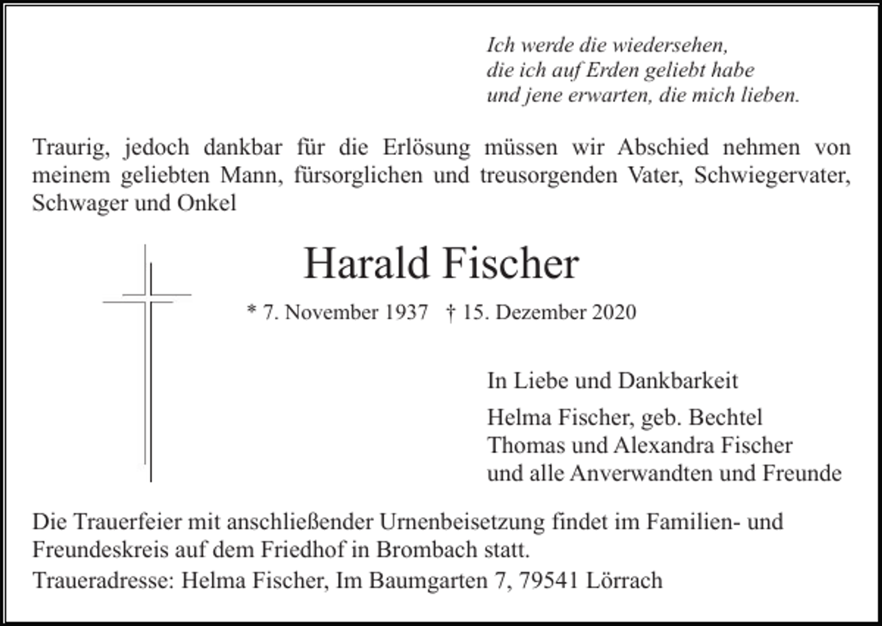 <p>Ich werde die wiedersehen,<br />die ich auf Erden geliebt habe<br />und jene erwarten, die mich lieben.</p><p>Traurig, jedoch dankbar für die Erlösung müssen wir Abschied nehmen von<br />meinem geliebten Mann, fürsorglichen und treusorgenden Vater, Schwiegervater,<br />Schwager und Onkel</p><p>Harald Fischer<br />* 7. November 1937 † 15. Dezember 2020</p><p>In Liebe und Dankbarkeit<br />Helma Fischer, geb. Bechtel<br />Thomas und Alexandra Fischer<br />und alle Anverwandten und Freunde<br />Die Trauerfeier mit anschließender Urnenbeisetzung findet im Familien- und<br />Freundeskreis auf dem Friedhof in Brombach statt.<br />Traueradresse: Helma Fischer, Im Baumgarten 7, 79541 Lörrach</p>