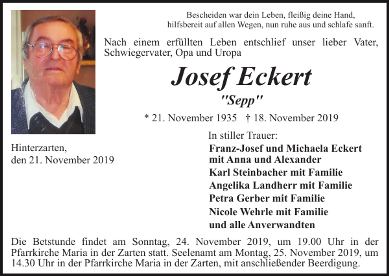 <p>Bescheiden war dein Leben, fleißig deine Hand,<br />hilfsbereit auf allen Wegen, nun ruhe aus und schlafe sanft.</p><p>Nach einem erfüllten Leben entschlief unser lieber Vater,<br />Schwiegervater, Opa und Uropa</p><p>Josef Eckert<br />''Sepp''<br />* 21. November 1935 † 18. November 2019<br />Hinterzarten,<br />den 21. November 2019</p><p>In stiller Trauer:<br />Franz-Josef und Michaela Eckert<br />mit Anna und Alexander<br />Karl Steinbacher mit Familie<br />Angelika Landherr mit Familie<br />Petra Gerber mit Familie<br />Nicole Wehrle mit Familie<br />und alle Anverwandten</p><p>Die Betstunde findet am Sonntag, 24. November 2019, um 19.00 Uhr in der<br />Pfarrkirche Maria in der Zarten statt. Seelenamt am Montag, 25. November 2019, um<br />14.30 Uhr in der Pfarrkirche Maria in der Zarten, mit anschließender Beerdigung.</p>