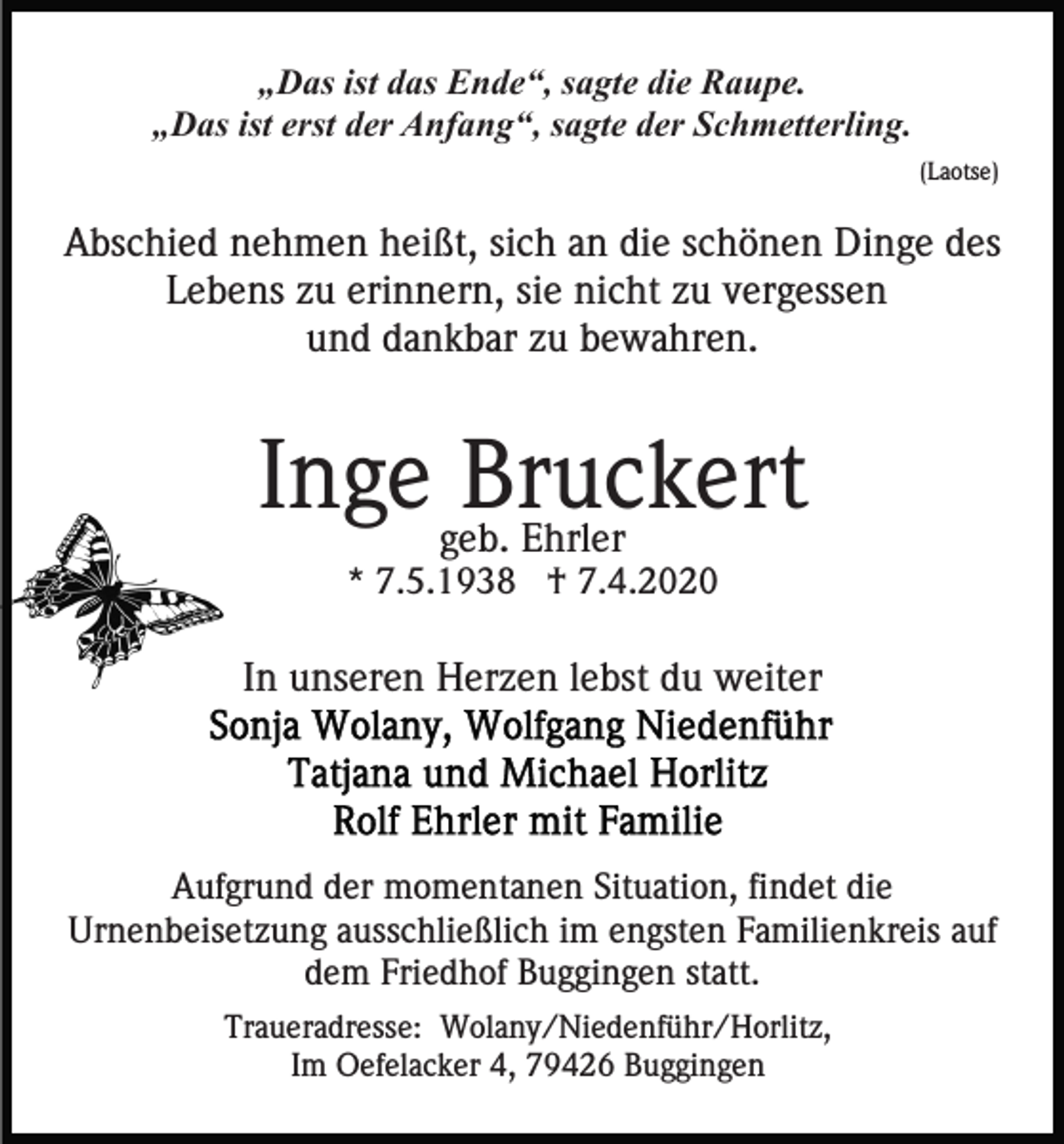 <p>„Das ist das Ende“, sagte die Raupe.<br />„Das ist erst der Anfang“, sagte der Schmetterling.<br />(Laotse)</p><p>Abschied nehmen heißt, sich an die schönen Dinge des<br />Lebens zu erinnern, sie nicht zu vergessen<br />und dankbar zu bewahren.</p><p>Inge geb.<br />Bruckert<br />Ehrler<br />* 7.5.1938 † 7.4.2020</p><p>In unseren Herzen lebst du weiter</p><p>Aufgrund der momentanen Situation, findet die<br />Urnenbeisetzung ausschließlich im engsten Familienkreis auf<br />dem Friedhof Buggingen statt.<br />Traueradresse: Wolany/Niedenführ/Horlitz,<br />Im Oefelacker 4, 79426 Buggingen</p>