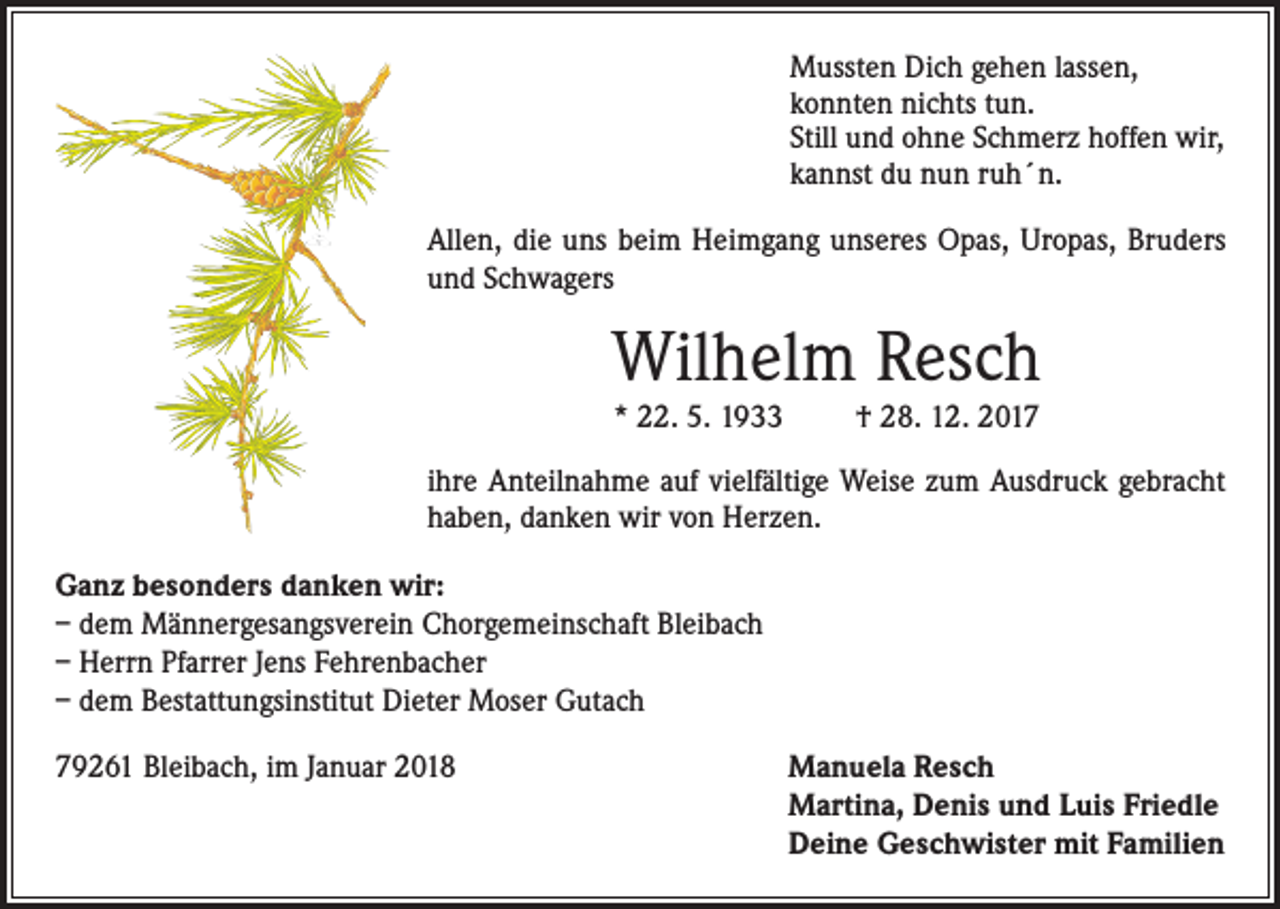 <p>Mussten Dich gehen lassen,<br />konnten nichts tun.<br />Still und ohne Schmerz hoffen wir,<br />kannst du nun ruh´n.<br />Allen, die uns beim Heimgang unseres Opas, Uropas, Bruders<br />und Schwagers</p><p>Wilhelm Resch<br />* 22. 5. 1933</p><p>† 28. 12. 2017</p><p>ihre Anteilnahme auf vielfältige Weise zum Ausdruck gebracht<br />haben, danken wir von Herzen.<br />Ganz besonders danken wir:<br />– dem Männergesangsverein Chorgemeinschaft Bleibach<br />– Herrn Pfarrer Jens Fehrenbacher<br />– dem Bestattungsinstitut Dieter Moser Gutach<br />79261 Bleibach, im Januar 2018</p><p>anuela Resch<br />M<br />Martina, Denis und Luis Friedle<br />Deine Geschwister mit Familien</p>