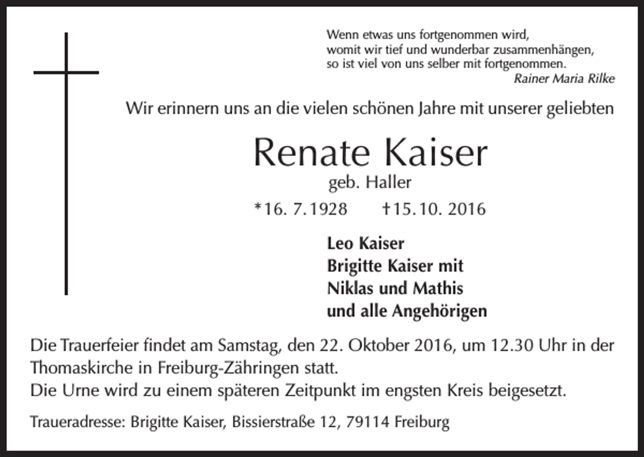 <p>Wenn etwas uns fortgenommen wird,<br />womit wir tief und wunderbar zusammenhängen,<br />so ist viel von uns selber mit fortgenommen.</p><p>Rainer Maria Rilke</p><p>Wir erinnern uns an die vielen schönen Jahre mit unserer geliebten</p><p>Renate Kaiser<br />geb. Haller<br />* 16. 7. 1928 † 15. 10. 2016</p><p>Leo Kaiser<br />Brigitte Kaiser mit<br />Niklas und Mathis<br />und alle Angehörigen<br />Die Trauerfeier findet am Samstag, den 22. Oktober 2016, um 12.30 Uhr in der<br />­Thomaskirche in Freiburg-Zähringen statt.<br />Die Urne wird zu einem späteren Zeitpunkt im engsten Kreis beigesetzt.<br />Traueradresse: Brigitte Kaiser, Bissierstraße 12, 79114 Freiburg</p>