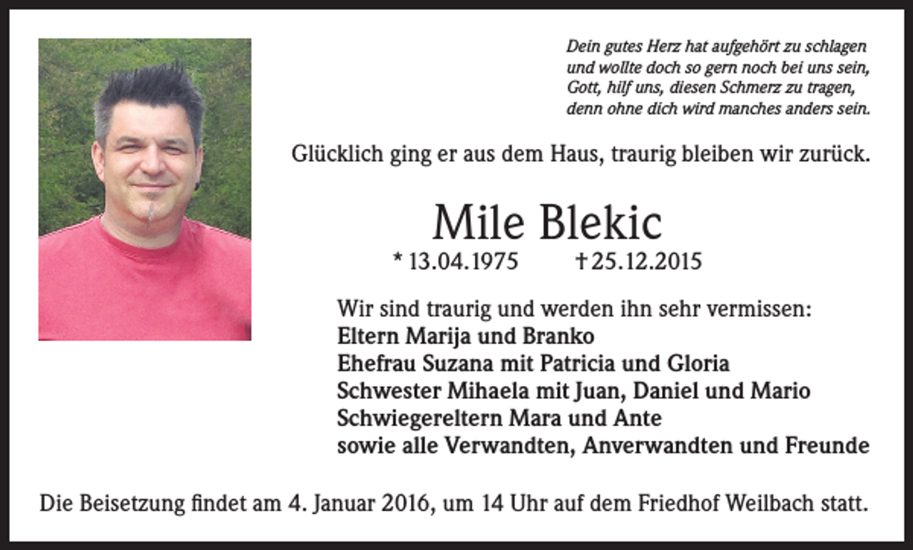 <p>Dein gutes Herz hat aufgehört zu schlagen<br />und wollte doch so gern noch bei uns sein,<br />Gott, hilf uns, diesen Schmerz zu tragen,<br />denn ohne dich wird manches anders sein.</p><p>Glücklich ging er aus dem Haus, traurig bleiben wir zurück.</p><p>Mile Blekic</p><p>* 13.04.1975</p><p>† 25.12.2015</p><p>Wir sind traurig und werden ihn sehr vermissen:<br />Eltern Marija und Branko<br />Ehefrau Suzana mit Patricia und Gloria<br />Schwester Mihaela mit Juan, Daniel und Mario<br />Schwiegereltern Mara und Ante<br />sowie alle Verwandten, Anverwandten und Freunde<br />Die Beisetzung findet am 4. Januar 2016, um 14 Uhr auf dem Friedhof Weilbach statt.</p>