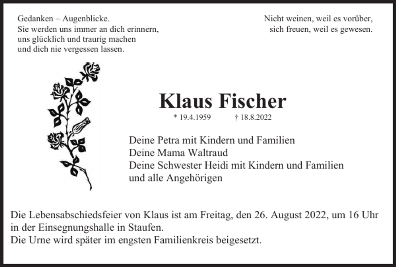 <p>Gedanken – Augenblicke.<br />Sie werden uns immer an dich erinnern,<br />uns glücklich und traurig machen<br />und dich nie vergessen lassen.</p><p>Nicht weinen, weil es vorüber,<br />sich freuen, weil es gewesen.</p><p>Klaus Fischer<br />* 19.4.1959</p><p>† 18.8.2022</p><p>Deine Petra mit Kindern und Familien<br />Deine Mama Waltraud<br />Deine Schwester Heidi mit Kindern und Familien<br />und alle Angehörigen</p><p>Die Lebensabschiedsfeier von Klaus ist am Freitag, den 26. August 2022, um 16 Uhr<br />in der Einsegnungshalle in Staufen.<br />Die Urne wird später im engsten Familienkreis beigesetzt.</p>