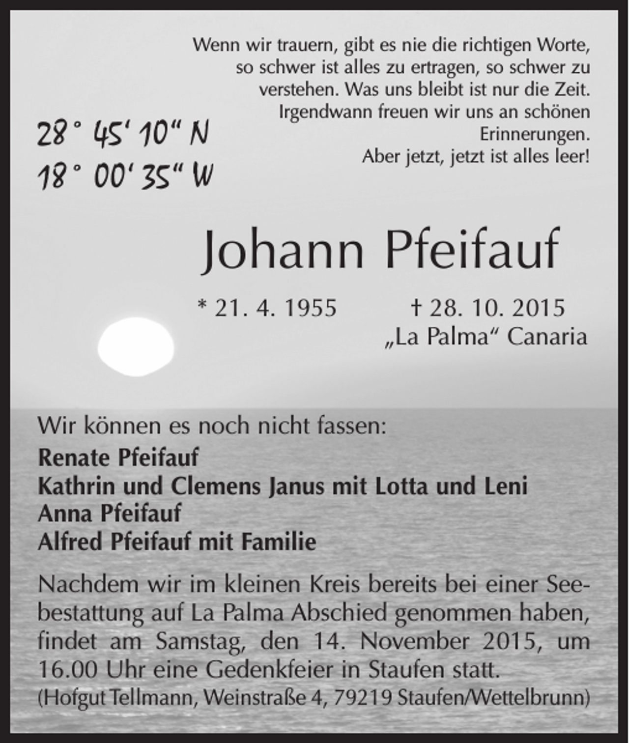 <p>Wenn wir trauern, gibt es nie die richtigen Worte,<br />so schwer ist alles zu ertragen, so schwer zu<br />verstehen. Was uns bleibt ist nur die Zeit.<br />Irgendwann freuen wir uns an schönen<br />Erinnerungen.<br />Aber jetzt, jetzt ist alles leer!</p><p>28° 45‘ 10“ N<br />18° 00‘ 35“ W</p><p>Johann Pfeifauf<br />* 21. 4. 1955­ † 28. 10. 2015<br />„La Palma“ Canaria<br />Wir können es noch nicht fassen:<br />Renate Pfeifauf<br />Kathrin und Clemens Janus mit Lotta und Leni<br />Anna Pfeifauf<br />Alfred Pfeifauf mit Familie<br />Nachdem wir im kleinen Kreis bereits bei einer Seebestattung auf La Palma Abschied genommen haben,<br />findet am Samstag, den 14. November 2015, um<br />16.00 Uhr eine Gedenkfeier in Staufen statt.<br />(Hofgut Tellmann, Weinstraße 4, 79219 Staufen/Wettelbrunn)</p>
