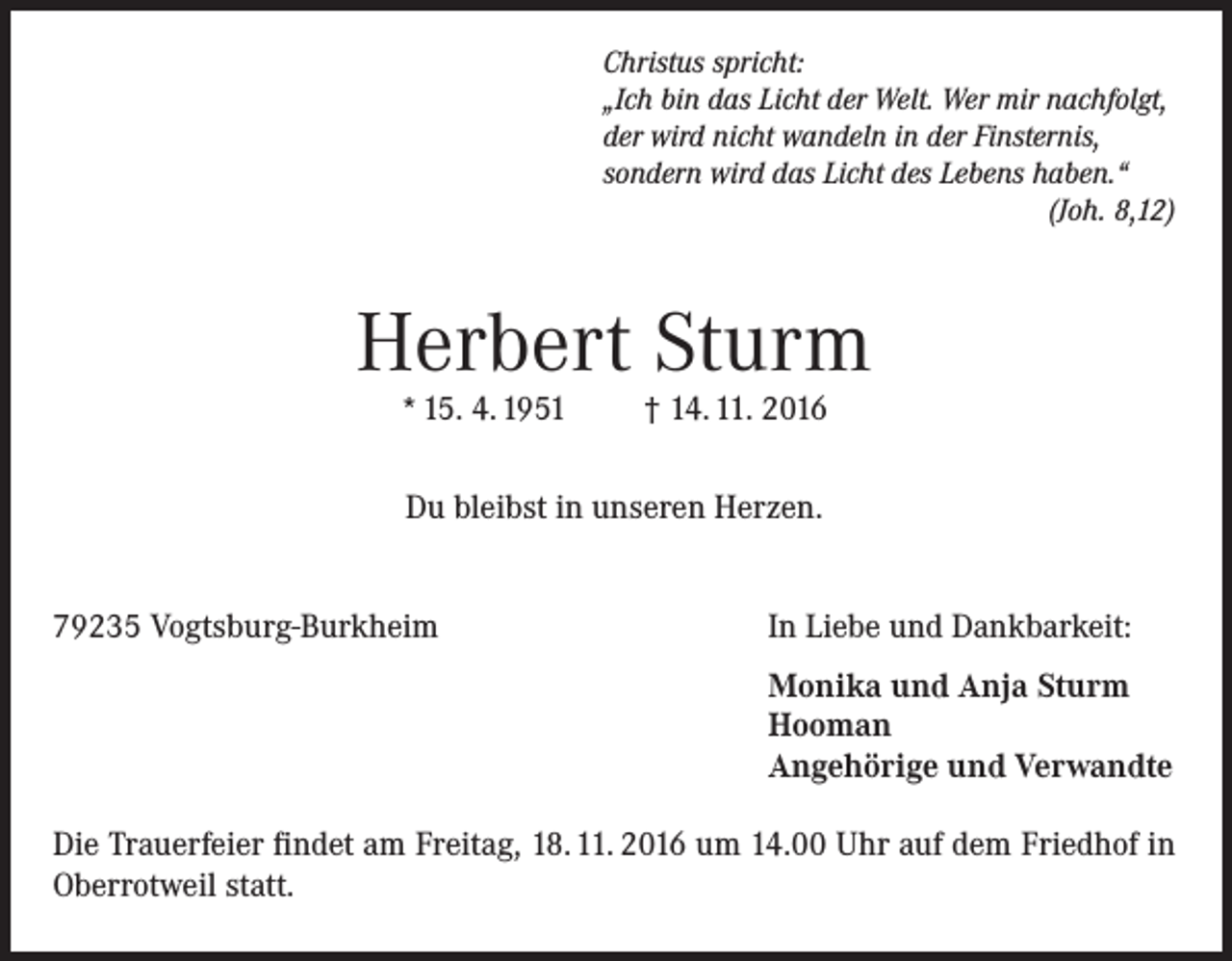 <p>Christus spricht:<br />„Ich bin das Licht der Welt. Wer mir nachfolgt,<br />der wird nicht wandeln in der Finsternis,<br />sondern wird das Licht des Lebens haben.“</p><p>(Joh. 8,12)</p><p>Herbert Sturm<br />* 15. 4. 1951</p><p>† 14. 11. 2016</p><p>Du bleibst in unseren Herzen.<br />79235 Vogtsburg-Burkheim</p><p>In Liebe und Dankbarkeit:</p><p>Monika und Anja Sturm<br />Hooman<br />Angehörige und Verwandte</p><p>Die Trauerfeier findet am Freitag, 18. 11. 2016 um 14.00 Uhr auf dem Friedhof in<br />Oberrotweil statt.</p>