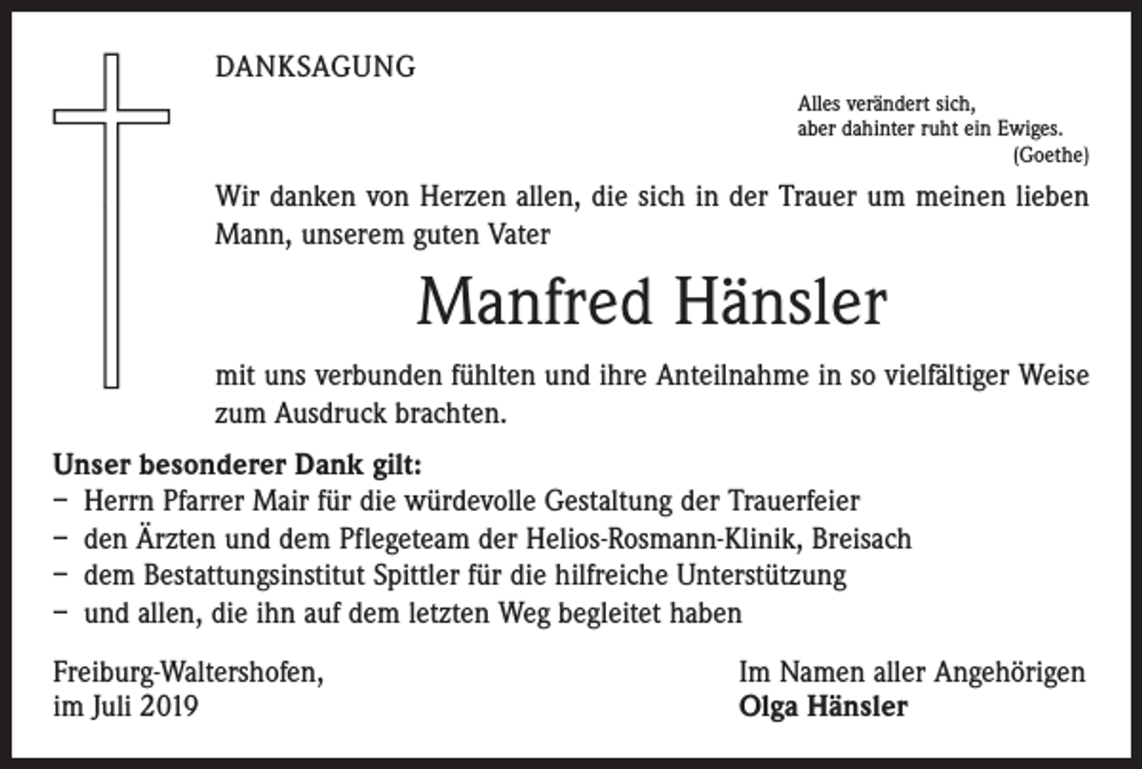 <p>DANKSAGUNG<br />Alles verändert sich,<br />aber dahinter ruht ein Ewiges.</p><p>(Goethe)</p><p>Wir danken von Herzen allen, die sich in der Trauer um meinen lieben<br />Mann, unserem guten Vater</p><p>Manfred Hänsler<br />mit uns verbunden fühlten und ihre Anteilnahme in so vielfältiger Weise<br />zum Ausdruck brachten.<br />Unser besonderer Dank gilt:<br />– Herrn Pfarrer Mair für die würdevolle Gestaltung der Trauerfeier<br />– den Ärzten und dem Pflegeteam der Helios-Rosmann-Klinik, Breisach<br />– dem Bestattungsinstitut Spittler für die hilfreiche Unterstützung<br />– und allen, die ihn auf dem letzten Weg begleitet haben<br />Freiburg-Waltershofen,<br />im Juli 2019</p><p>Im Namen aller Angehörigen<br />Olga Hänsler</p>