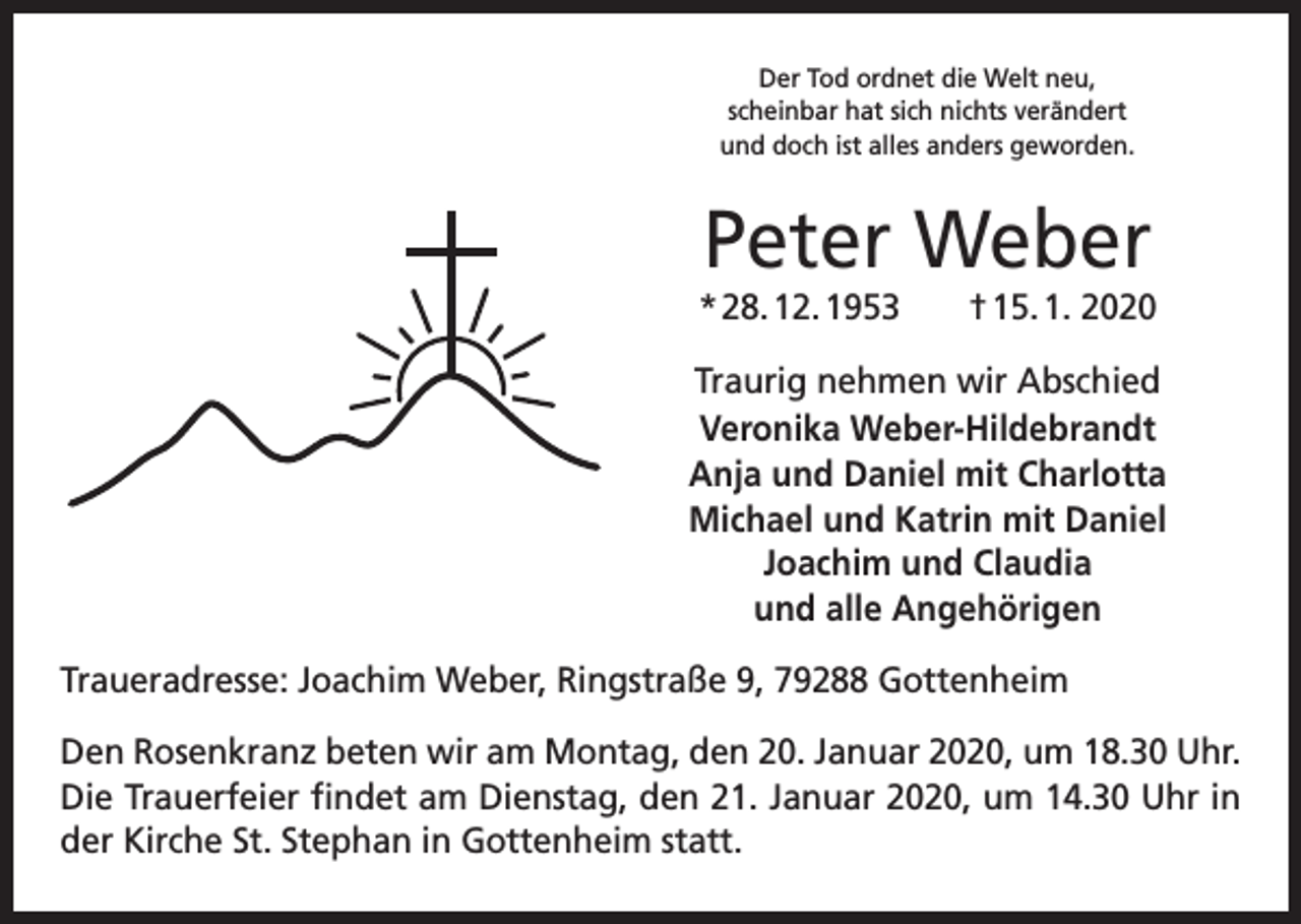 <p>Der Tod ordnet die Welt neu,<br />scheinbar hat sich nichts verändert<br />und doch ist alles anders geworden.</p><p>Peter Weber<br />* 28. 12. 1953 † 15. 1. 2020<br />Traurig nehmen wir Abschied<br />Veronika Weber-Hildebrandt<br />Anja und Daniel mit Charlotta<br />Michael und Katrin mit Daniel<br />Joachim und Claudia<br />und alle Angehörigen<br />Traueradresse: Joachim Weber, Ringstraße 9, 79288 Gottenheim<br />Den Rosenkranz beten wir am Montag, den 20. Januar 2020, um 18.30 Uhr.<br />Die Trauerfeier findet am Dienstag, den 21. Januar 2020, um 14.30 Uhr in<br />der Kirche St. Stephan in Gottenheim statt.</p>