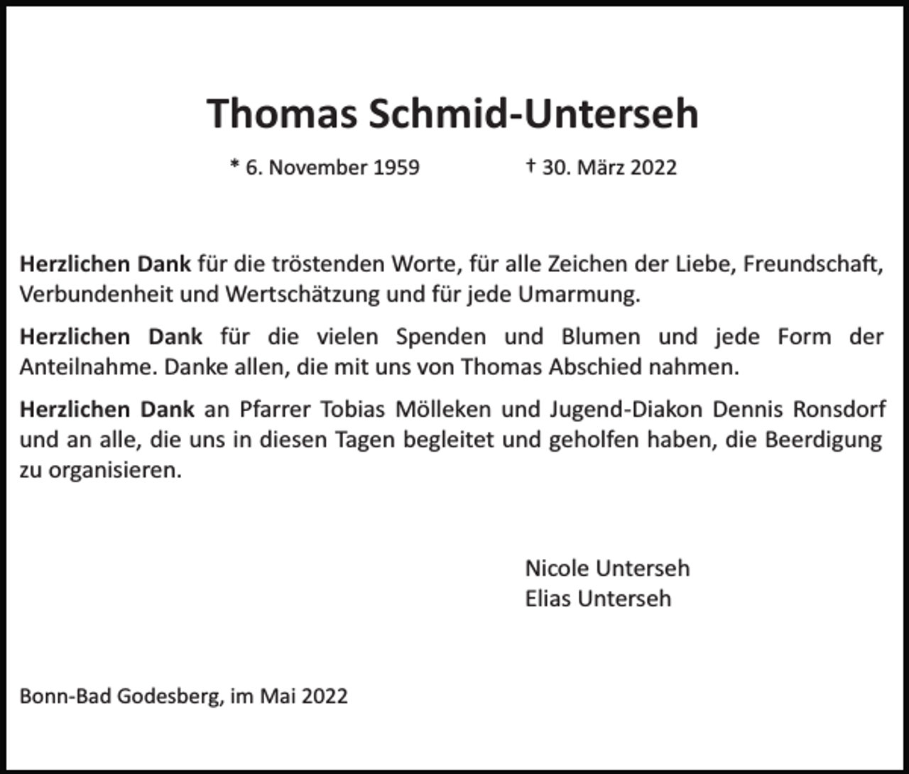 <p>Thomas Schmid-Unterseh<br />* 6. November 1959</p><p>† 30. März 2022</p><p>Herzlichen Dank für die tröstenden Worte, für alle Zeichen der Liebe, Freundscha�,<br />Verbundenheit und Wertschätzung und für jede Umarmung.<br />Herzlichen Dank für die vielen Spenden und Blumen und jede Form der<br />Anteilnahme. Danke allen, die mit uns von Thomas Abschied nahmen.<br />Herzlichen Dank an Pfarrer Tobias Mölleken und Jugend­Diakon Dennis Ronsdorf<br />und an alle, die uns in diesen Tagen begleitet und geholfen haben, die Beerdigung<br />zu organisieren.</p><p>Nicole Unterseh<br />Elias Unterseh</p><p>Bonn­Bad Godesberg, im Mai 2022</p>