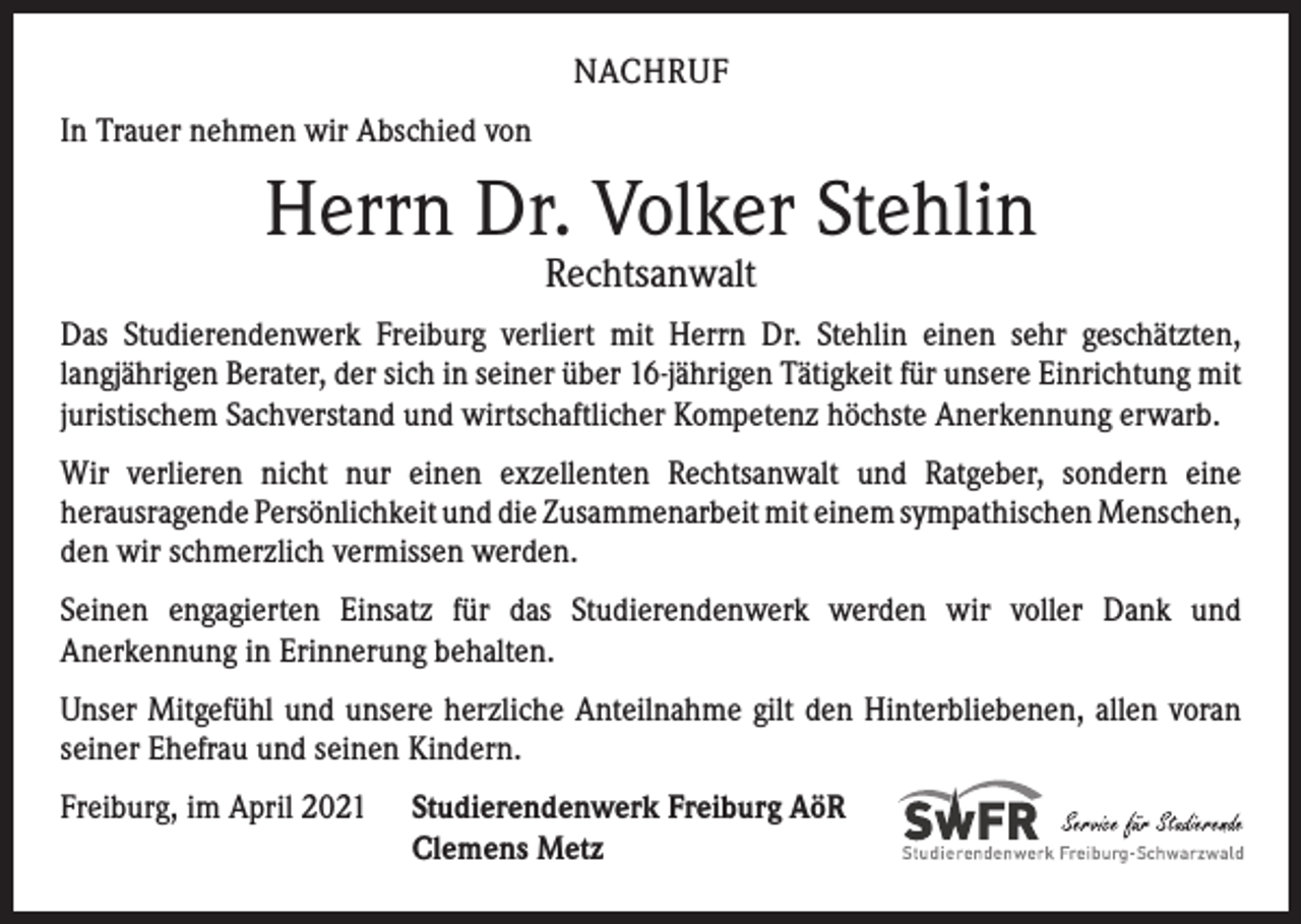<p>NACHRUF<br />In Trauer nehmen wir Abschied von</p><p>Herrn Dr. Volker Stehlin<br />Rechtsanwalt</p><p>Das Studierendenwerk Freiburg verliert mit Herrn Dr. Stehlin einen sehr geschätzten,<br />­langjährigen Berater, der sich in seiner über 16-jährigen Tätigkeit für unsere Einrichtung mit<br />juristischem Sachverstand und wirtschaftlicher Kompetenz höchste Anerkennung erwarb.<br />Wir verlieren nicht nur einen exzellenten Rechtsanwalt und Ratgeber, sondern eine<br />­herausragende Persönlichkeit und die Zusammenarbeit mit einem sympathischen ­Menschen,<br />den wir schmerzlich vermissen werden.<br />Seinen engagierten Einsatz für das Studierendenwerk werden wir voller Dank und<br />­Anerkennung in Erinnerung behalten.<br />Unser Mitgefühl und unsere herzliche Anteilnahme gilt den Hinterbliebenen, allen voran<br />seiner Ehefrau und seinen Kindern.<br />Freiburg, im April 2021</p><p>Studierendenwerk Freiburg AöR<br />Clemens Metz</p>