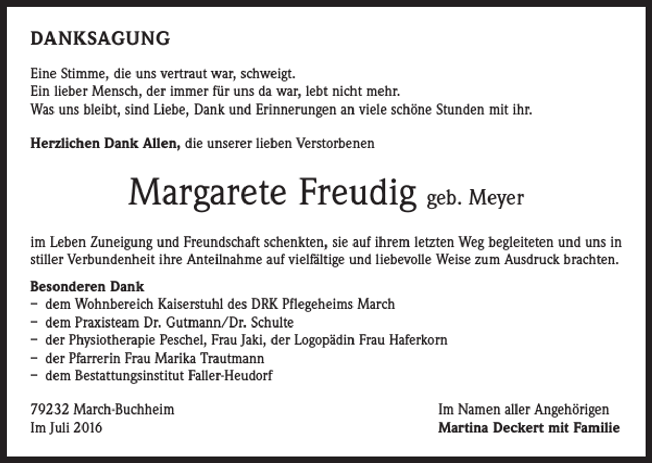 <p>DANKSAGUNG<br />Eine Stimme, die uns vertraut war, schweigt.<br />Ein lieber Mensch, der immer für uns da war, lebt nicht mehr.<br />Was uns bleibt, sind Liebe, Dank und Erinnerungen an viele schöne Stunden mit ihr.<br />Herzlichen Dank Allen, die unserer lieben Verstorbenen</p><p>Margarete Freudig geb. Meyer<br />im Leben Zuneigung und Freundschaft schenkten, sie auf ihrem letzten Weg begleiteten und uns in<br />stiller Verbundenheit ihre Anteilnahme auf vielfältige und liebevolle Weise zum Ausdruck brachten.<br />Besonderen Dank<br />– dem Wohnbereich Kaiserstuhl des DRK Pflegeheims March<br />– dem Praxisteam Dr. Gutmann/Dr. Schulte<br />– der Physiotherapie Peschel, Frau Jaki, der Logopädin Frau Haferkorn<br />– der Pfarrerin Frau Marika Trautmann<br />– dem Bestattungsinstitut Faller-Heudorf<br />79232 March-Buchheim<br />Im Juli 2016</p><p>Im Namen aller Angehörigen<br />Martina Deckert mit Familie</p>
