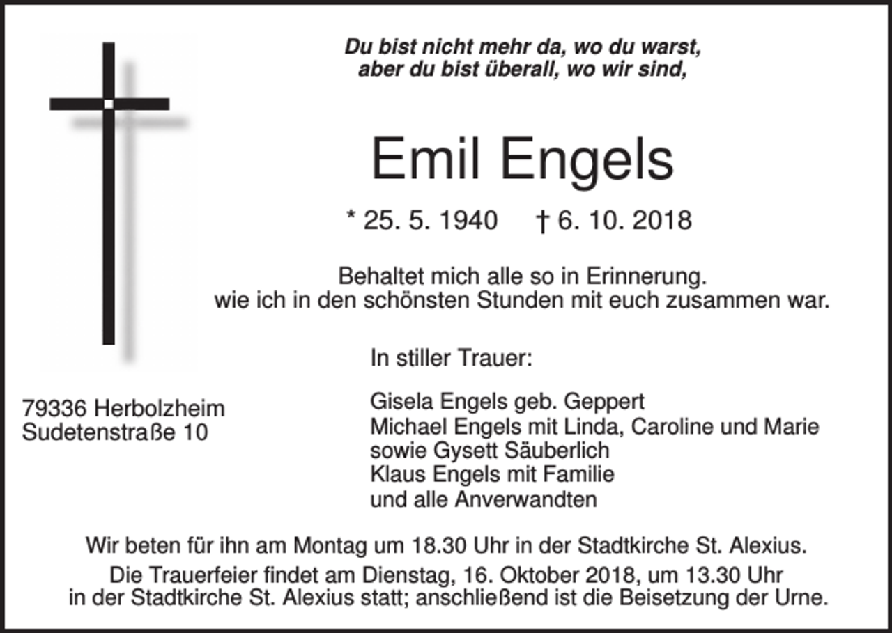 <p>Du bist nicht mehr da, wo du warst,<br />aber du bist überall, wo wir sind,</p><p>Emil Engels<br />* 25. 5. 1940</p><p>† 6. 10. 2018</p><p>Behaltet mich alle so in Erinnerung.<br />wie ich in den schönsten Stunden mit euch zusammen war.<br />In stiller Trauer:<br />79336 Herbolzheim<br />Sudetenstraße 10</p><p>Gisela Engels geb. Geppert<br />Michael Engels mit Linda, Caroline und Marie<br />sowie Gysett Säuberlich<br />Klaus Engels mit Familie<br />und alle Anverwandten</p><p>Wir beten für ihn am Montag um 18.30 Uhr in der Stadtkirche St. Alexius.<br />Die Trauerfeier findet am Dienstag, 16. Oktober 2018, um 13.30 Uhr<br />in der Stadtkirche St. Alexius statt; anschließend ist die Beisetzung der Urne.</p>