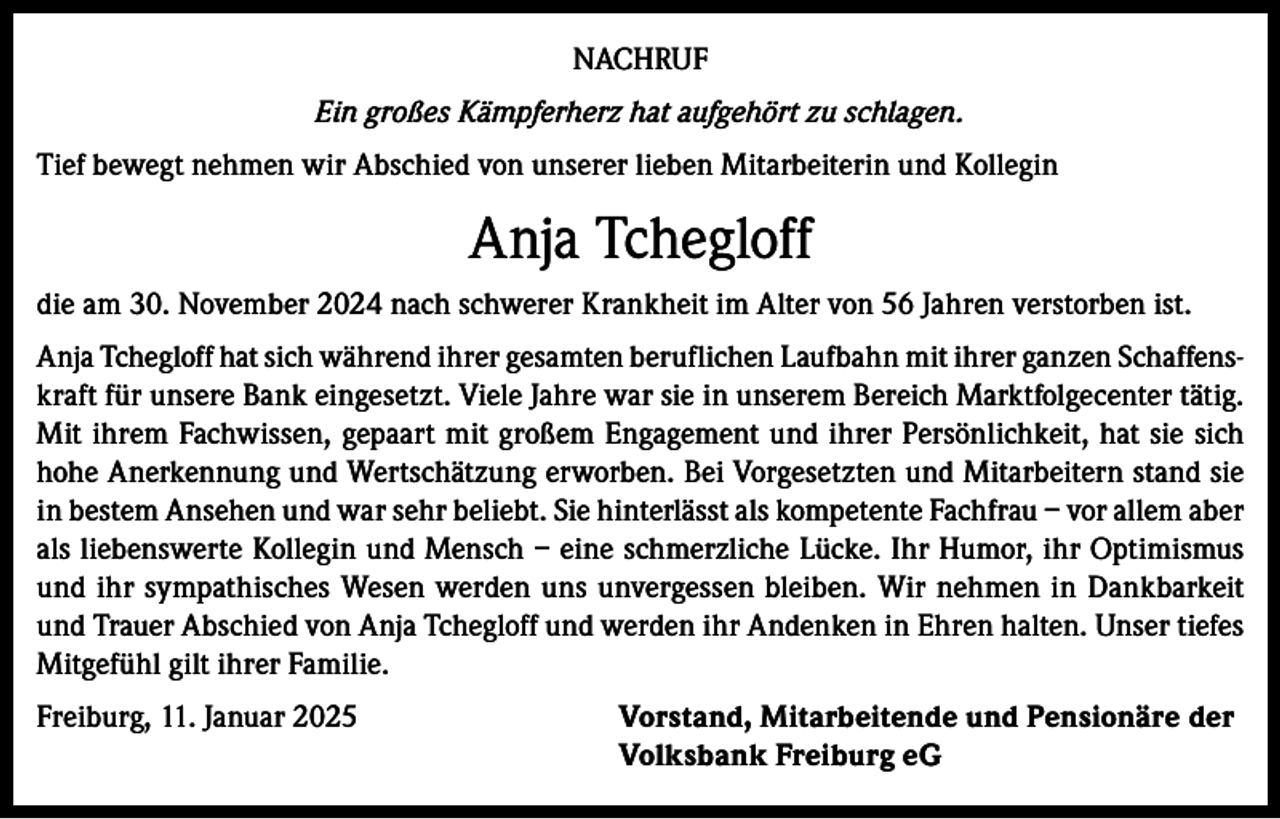 <p>NACHRUF<br />Ein großes Kämpferherz hat aufgehört zu schlagen.<br />Tief bewegt nehmen wir Abschied von unserer lieben Mitarbeiterin und Kollegin</p><p>Anja Tchegloff<br />die am 30. November 2024 nach schwerer Krankheit im Alter von 56 Jahren verstorben ist.<br />Anja Tchegloff hat sich während ihrer gesamten beruflichen Laufbahn mit ihrer ganzen Schaffenskraft für unsere Bank eingesetzt. Viele Jahre war sie in unserem Bereich Marktfolgecenter tätig.<br />Mit ihrem Fachwissen, gepaart mit großem Engagement und ihrer Persönlichkeit, hat sie sich<br />hohe Anerkennung und Wertschätzung erworben. Bei Vorgesetzten und Mitarbeitern stand sie<br />in bestem Ansehen und war sehr beliebt. Sie hinterlässt als kompetente Fachfrau – vor allem aber<br />als liebenswerte Kollegin und Mensch – eine schmerzliche Lücke. Ihr Humor, ihr Optimismus<br />und ihr sympathisches Wesen werden uns unvergessen bleiben. Wir nehmen in Dankbarkeit<br />und Trauer Abschied von Anja Tchegloff und werden ihr Andenken in Ehren halten. Unser tiefes<br />Mitgefühl gilt ihrer Familie.<br />Freiburg, 11. Januar 2025 Vorstand, Mitarbeitende und Pensionäre der<br />Volksbank Freiburg eG</p>