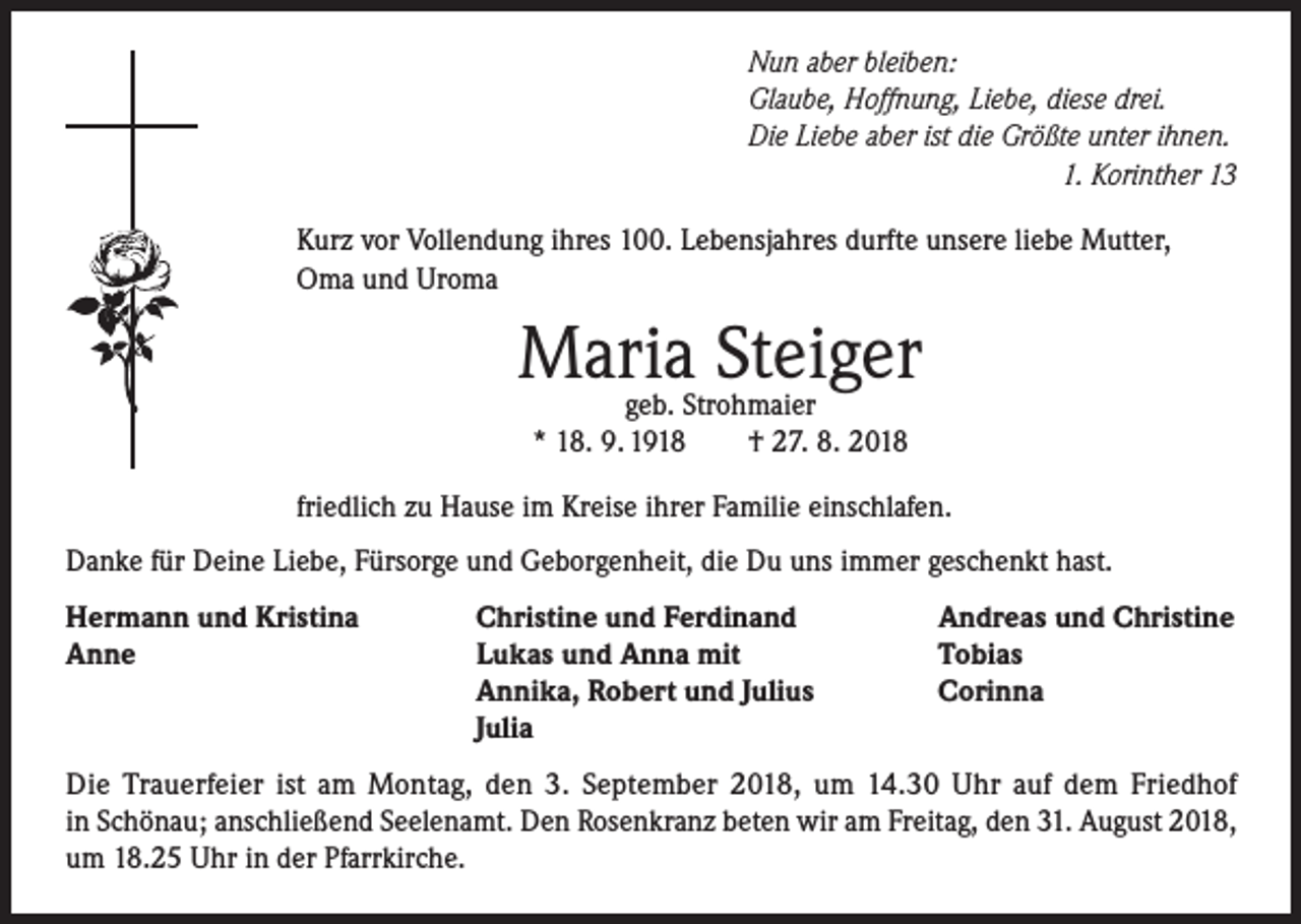 <p>Nun aber bleiben:<br />Glaube, Hoffnung, Liebe, diese drei.<br />Die Liebe aber ist die Größte unter ihnen.</p><p>1. Korinther 13<br />Kurz vor Vollendung ihres 100. Lebensjahres durfte unsere liebe Mutter,<br />Oma und Uroma</p><p>Maria Steiger<br />geb. Strohmaier<br />* 18. 9. 1918<br />† 27. 8. 2018</p><p>friedlich zu Hause im Kreise ihrer Familie einschlafen.<br />Danke für Deine Liebe, Fürsorge und Geborgenheit, die Du uns immer geschenkt hast.<br />Hermann und Kristina<br />Anne</p><p>Christine und Ferdinand<br />Lukas und Anna mit<br />Annika, Robert und Julius<br />Julia</p><p>Andreas und Christine<br />Tobias<br />Corinna</p><p>Die Trauerfeier ist am Montag, den 3. September 2018, um 14.30 Uhr auf dem Friedhof<br />in Schönau; anschließend Seelenamt. Den Rosenkranz beten wir am Freitag, den 31. August 2018,<br />um 18.25 Uhr in der Pfarrkirche.</p>