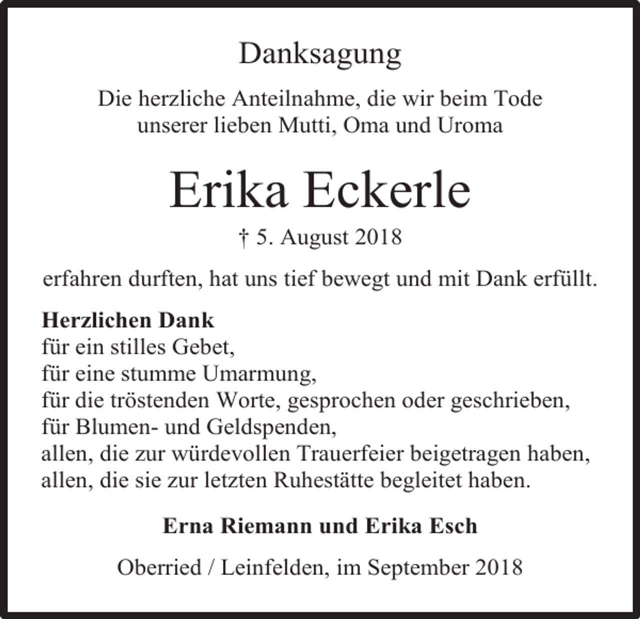 <p>Danksagung<br />Die herzliche Anteilnahme, die wir beim Tode<br />unserer lieben Mutti, Oma und Uroma</p><p>Erika Eckerle<br />† 5. August 2018<br />erfahren durften, hat uns tief bewegt und mit Dank erfüllt.<br />Herzlichen Dank<br />für ein stilles Gebet,<br />für eine stumme Umarmung,<br />für die tröstenden Worte, gesprochen oder geschrieben,<br />für Blumen- und Geldspenden,<br />allen, die zur würdevollen Trauerfeier beigetragen haben,<br />allen, die sie zur letzten Ruhestätte begleitet haben.<br />Erna Riemann und Erika Esch<br />Oberried / Leinfelden, im September 2018</p>