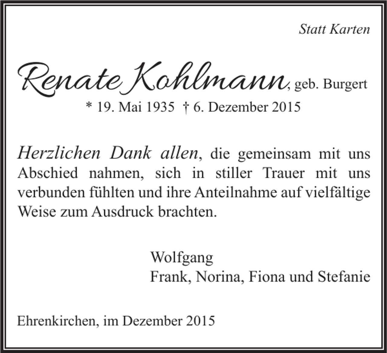 <p>Statt Karten</p><p>Renate Kohlmann</p><p>, geb. Burgert</p><p>* 19. Mai 1935 † 6. Dezember 2015</p><p>Herzlichen Dank allen, die gemeinsam mit uns</p><p>Abschied nahmen, sich in stiller Trauer mit uns<br />verbunden fühlten und ihre Anteilnahme auf vielfältige<br />Weise zum Ausdruck brachten.<br />Wolfgang<br />Frank, Norina, Fiona und Stefanie</p><p>Ehrenkirchen, im Dezember 2015</p>