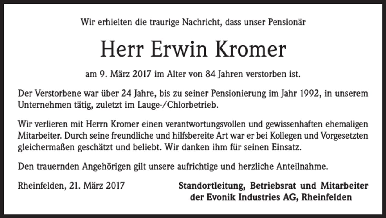 <p>Wir erhielten die traurige Nachricht, dass unser Pensionär</p><p>Herr Erwin Kromer<br />am 9. März 2017 im Alter von 84 Jahren verstorben ist.<br />Der Verstorbene war über 24 Jahre, bis zu seiner Pensionierung im Jahr 1992, in unserem<br />Unternehmen tätig, zuletzt im Lauge-/Chlorbetrieb.<br />Wir verlieren mit Herrn Kromer einen verantwortungsvollen und gewissenhaften ehemaligen<br />Mitarbeiter. Durch seine freundliche und hilfsbereite Art war er bei Kollegen und Vorgesetzten<br />gleichermaßen geschätzt und beliebt. Wir danken ihm für seinen Einsatz.<br />Den trauernden Angehörigen gilt unsere aufrichtige und herzliche Anteilnahme.<br />Rheinfelden, 21. März 2017</p><p>Standortleitung, Betriebsrat und Mitarbeiter<br />der Evonik Industries AG, Rheinfelden</p>